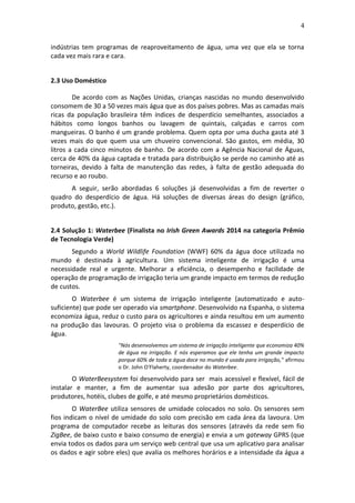 4
indústrias tem programas de reaproveitamento de água, uma vez que ela se torna
cada vez mais rara e cara.
2.3 Uso Doméstico
De acordo com as Nações Unidas, crianças nascidas no mundo desenvolvido
consomem de 30 a 50 vezes mais água que as dos países pobres. Mas as camadas mais
ricas da população brasileira têm índices de desperdício semelhantes, associados a
hábitos como longos banhos ou lavagem de quintais, calçadas e carros com
mangueiras. O banho é um grande problema. Quem opta por uma ducha gasta até 3
vezes mais do que quem usa um chuveiro convencional. São gastos, em média, 30
litros a cada cinco minutos de banho. De acordo com a Agência Nacional de Águas,
cerca de 40% da água captada e tratada para distribuição se perde no caminho até as
torneiras, devido à falta de manutenção das redes, à falta de gestão adequada do
recurso e ao roubo.
A seguir, serão abordadas 6 soluções já desenvolvidas a fim de reverter o
quadro do desperdício de água. Há soluções de diversas áreas do design (gráfico,
produto, gestão, etc.).
2.4 Solução 1: Waterbee (Finalista no Irish Green Awards 2014 na categoria Prêmio
de Tecnologia Verde)
Segundo a World Wildlife Foundation (WWF) 60% da água doce utilizada no
mundo é destinada à agricultura. Um sistema inteligente de irrigação é uma
necessidade real e urgente. Melhorar a eficiência, o desempenho e facilidade de
operação de programação de irrigação teria um grande impacto em termos de redução
de custos.
O Waterbee é um sistema de irrigação inteligente (automatizado e auto-
suficiente) que pode ser operado via smartphone. Desenvolvido na Espanha, o sistema
economiza água, reduz o custo para os agricultores e ainda resultou em um aumento
na produção das lavouras. O projeto visa o problema da escassez e desperdício de
água.
"Nós desenvolvemos um sistema de irrigação inteligente que economiza 40%
de água na irrigação. E nós esperamos que ele tenha um grande impacto
porque 60% de toda a água doce no mundo é usada para irrigação," afirmou
o Dr. John O'Flaherty, coordenador do Waterbee.
O WaterBeesystem foi desenvolvido para ser mais acessível e flexível, fácil de
instalar e manter, a fim de aumentar sua adesão por parte dos agricultores,
produtores, hotéis, clubes de golfe, e até mesmo proprietários domésticos.
O WaterBee utiliza sensores de umidade colocados no solo. Os sensores sem
fios indicam o nível de umidade do solo com precisão em cada área da lavoura. Um
programa de computador recebe as leituras dos sensores (através da rede sem fio
ZigBee, de baixo custo e baixo consumo de energia) e envia a um gateway GPRS (que
envia todos os dados para um serviço web central que usa um aplicativo para analisar
os dados e agir sobre eles) que avalia os melhores horários e a intensidade da água a
 