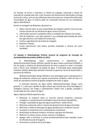 5
ser lançada, de forma a maximizar os efeitos da irrigação, sobretudo o tempo de
retenção de umidade pelo solo. Estes sensores são efetivamente distribuídos ao longo
da área de cultivo, uma vez que diferentes áreas do campo (ou campos) têm diferentes
necessidades de água. O sistema pode ser controlado inclusive em um Smartphone
App ou Web Browser.
Dentre as vantagens do Waterbee, destacam-se:
 Maior controle sobre as suas necessidades de irrigação e ganhar mais lucro por
hectare através do uso eficiente da água e outros insumos;
 Informações precisas e completas sobre as condições de colheita e de campo;
 Fácil de implantar e usar (para garantir a sua aceitação generalizada por parte
dos agricultores) e com dados em tempo real;
 Facilita o agendamento de tarefas de irrigação;
 Modular e flexível;
 Custos operacionais mais baixos, grandes produções e culturas de maior
qualidade.
2.5 Solução 2: Waterbydesign (Prêmio nacional do programa de inovação do
AustralianWaterAssociation (AWA) em 2011)
O Waterbydesign reúne conhecimentos e experiências em
WaterSensitiveUrban Design (WSUD) e gestão da água urbana sustentável (SUWM), a
fim de ajudar a indústria de desenvolvimento de terras e governo a fazer a transição
para a forma mais inteligente de gestão da água. É financiado pelas organizações
membros Healthy Waterways Network incluindo os governos locais de Queensland, e
parceiros da indústria.
WaterSensitiveUrban Design (WSUD) é uma abordagem para o planejamento e
design de ambientes urbanos que suporta ecossistemas saudáveis, estilo de vida e os
meios de subsistência através da gestão inteligente de todas as águas.
A Comissão Nacional da Água define WaterSensitiveUrban Design como
garantia "[...] para que a gestão da água urbana seja sensível aos ciclos hidrológicos e
ecológicos naturais. Ele integra o planejamento urbano com a gestão, proteção e
conservação do ciclo urbano da água".
Alguns objetivos WSUD específicos são:
 Minimizar os impactos sobre os recursos naturais existentes, processos
ecológicos; e comportamento hidrológico natural de bacias hidrográficas;
 Proteger a qualidade da água das águas superficiais e subterrâneas;
 Minimizar a demanda sobre o sistema de abastecimento de água reticulado;
 Minimizar e melhorar descargas de águas poluídas para o ambiente natural;
 Incorporar o tratamento e/ou reutilização de escoamento;
 Reutilização do efluente tratado e minimizar a geração de efluentes;
 Melhorar os valores visuais, sociais, culturais e ecológicos;
 Agregar valor e minimizar os custos de desenvolvimento (por exemplo, custos
de infraestrutura de drenagem);
 Harmonizar as práticas do ciclo da água.
 