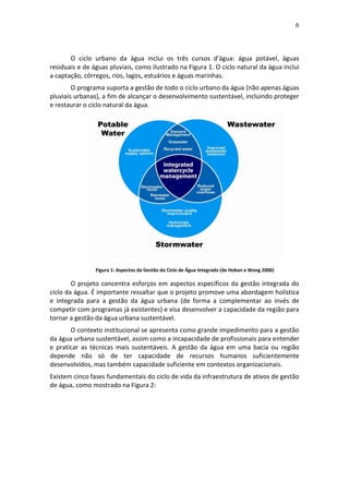 6
O ciclo urbano da água inclui os três cursos d'água: água potável, águas
residuais e de águas pluviais, como ilustrado na Figura 1. O ciclo natural da água inclui
a captação, córregos, rios, lagos, estuários e águas marinhas.
O programa suporta a gestão de todo o ciclo urbano da água (não apenas águas
pluviais urbanas), a fim de alcançar o desenvolvimento sustentável, incluindo proteger
e restaurar o ciclo natural da água.
Figura 1: Aspectos da Gestão do Ciclo de Água Integrado (de Hoban e Wong 2006)
O projeto concentra esforços em aspectos específicos da gestão integrada do
ciclo da água. É importante ressaltar que o projeto promove uma abordagem holística
e integrada para a gestão da água urbana (de forma a complementar ao invés de
competir com programas já existentes) e visa desenvolver a capacidade da região para
tornar a gestão da água urbana sustentável.
O contexto institucional se apresenta como grande impedimento para a gestão
da água urbana sustentável, assim como a incapacidade de profissionais para entender
e praticar as técnicas mais sustentáveis. A gestão da água em uma bacia ou região
depende não só de ter capacidade de recursos humanos suficientemente
desenvolvidos, mas também capacidade suficiente em contextos organizacionais.
Existem cinco fases fundamentais do ciclo de vida da infraestrutura de ativos de gestão
de água, como mostrado na Figura 2:
 