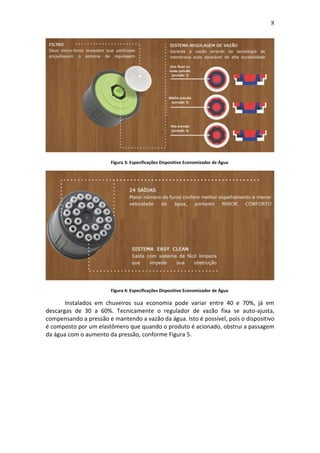 8
Figura 3: Especificações Dispositivo Economizador de Água
Figura 4: Especificações Dispositivo Economizador de Água
Instalados em chuveiros sua economia pode variar entre 40 e 70%, já em
descargas de 30 a 60%. Tecnicamente o regulador de vazão fixa se auto-ajusta,
compensando a pressão e mantendo a vazão da água. Isto é possível, pois o dispositivo
é composto por um elastômero que quando o produto é acionado, obstrui a passagem
da água com o aumento da pressão, conforme Figura 5.
 