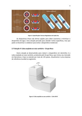 9
Figura 5: Especificações Técnicas Reguladores de Vazão Fixa
Os dispositivos Draco são ótimas opções para obter economia e minimizar o
desperdício de água. Uma solução pensada para atender nichos específicos, mas que
pode se disseminar e colaborar para evitar o desperdício residencial.
2.7 Solução 4: Cuba acoplada ao vaso sanitário – Grupo Roca
Outra solução já desenvolvida para reduzir o desperdício em domicílios é a
cuba acoplada ao vaso sanitário, produzida pelo Grupo Roca, que iniciou seu mercado
em Barcelona e hoje se estende por mais de 135 países. Atualmente é uma empresa
de referência mundial no segmento.
Figura 6: Cuba acoplada ao vaso sanitário – Linha W+W
 
