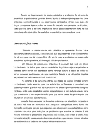 9
Quanto ao levantamento de dados coletados e analisados foi através de
entrevistas e questionários (junto os alunos) e para o de língua portuguesa será uma
entrevista semi-estruturada e as observações participativa diretas nas aulas de
língua portuguesa. Após a coleta de dados foi lançado uma pesquisa participativa,
visto que está parte e de suma importância para o pesquisador ter um norte na sua
pesquisa exploratória além da qualitativa e quantitativa mencionados a cima.
CONSIDERAÇÕES FINAIS
Garantir o conhecimento dos cidadãos e apresentar formas para
solucionar problemas sociais, e orientar para que seja resolvido e ter conhecimento
de tal erro, para que tal problemática não venha mais a se alastrar no nosso meio
acadêmico e principalmente, na formação crítica e profissional.
Em relação ao preconceito linguístico é possível que seja de pleno
conhecimento de todos, para que as variedades linguísticas sejam respeitadas e
tratadas como devem ser abordadas como herança cultural e social de todos os
seres humanos, participantes de uma sociedade falante e de diferentes dialetos
exposto em um meio e educacional, profissional.
No entanto, é de suma importância que todos os sujeitos letrados tomem
conhecimento deste assunto, para que estudantes, profissionais e pesquisadores
possam perceber quanto e rica as diversidades no Brasil e principalmente na região
nordeste, onde estão acoplados sujeitos sociais letrados e com cultura própria, para
que possam dar o seu respectivo valor para que venha passa de geração para um
futuro bem próximo de transformação.
Através desta pesquisa os discentes e docentes da atualidade necessitam
de cada vez mais se aprofundar nas pesquisas bibliográficas como forma de
formação continuada para se auto capacitar para elaborarem suas aulas lúdicas com
objetivos concretos para soluções de problemas que envolva os dialetos é até
mesmo minimizar o preconceito linguísticas nas escolas, não e fácil a tarefa ,mas
com determinação essas grandes barreiras atitudinais, que são das nossas atitudes
serão quebradas a cada dia em nossos meios de educação.
 