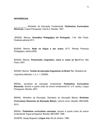 10
REFERÊNCIAS
___________. Ministério da Educação Fundamental. Parâmetros Curriculares
Nacionais. Língua Portuguesa, volume 2, Brasília, 1997.
BAGNO, Marcos. Gramática Pedagógica do Português. 1°ed. São Paulo.
Parábola editorial 2011.
BAGNO, Marcos. Nada na língua e por acaso. N°71. Revista Presença
Pedagógica, set/out.2006.
BAGNO, Marcos. Preconceito Linguístico, como é, como se faz,49°ed. São
Paulo. 2007.
BAGNO, Marcos. Tarefas da educação linguísticas no Brasil. Rev. Brasileira de
Linguística Aplicada, v. 5, n. 1, 200564.
BRASIL, secretaria de educação fundamental. Parâmetros Curriculares
Nacionais, terceiro e quarto ciclos do ensino fundamental (5° a 8° series), Língua
Portuguesa. Brasília. 2001.
BRASIL. Ministério da Educação. Secretaria de Educação Básica. Diretrizes
Curriculares Nacionais da Educação Básica. Volume único. Brasília: MEC/SEB,
2013.
BRASIL. Parâmetros curriculares nacionais: terceiro e quarto ciclos do ensino
fundamental: língua portuguesa. Brasília, MEC/SEF 1998.
DUARTE, Sergio Nogueira. Língua viva. Rio de Janeiro. 1998.
 