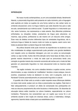 1
INTRODUÇÃO
No nosso mundo contemporâneo, ou em uma sociedade letrada, literalmente
falando, o preconceito linguístico está presente em cada momento, pois a linguagem
está explícita em todos os sujeitos de uma forma verbal ou não verbal, tanto no
ambiente educacional, como na língua materna que cada discente traz para a sala
de aula, caracterizando sua vivência social. O poder linguístico é o instrumento que
nós, seres humanos, nos expressamos a cada estante. Nos diferentes problemas
enfrentados, ou situações vividas, precisamos da língua para solucionar, os
mesmos, seja jurídica, profissional ou até mesmo em um discurso entre amigos.
Esse meio de dialetos envolve deferentes tipos de variedades linguísticas, isto é,
nenhuma língua é falada do mesmo modo em todos os lugares, assim como nem
todas as pessoas falam a própria língua de modo idêntico.
Na prática docente onde pude vivenciar as experiências na docência e nas
três modalidades do estágio supervisionado pude perceber uma grande desfalecia
com respeito como os discentes interagiam uns com os outros na comunicação
verbal, ou seja na fala, muitos não tinha atenção como havia tipos de falas, mas na
grande maioria descriminar o modo de cada qual se pronunciava tendo uma
correção na grande maioria dos momento ocorrendo até rechas com o modo de falar
gerando um preconceito linguístico no meio educacional onde os mesmos estão
inseridos.
Na região nordeste, nós como cidadãos letrados e sujeitos sociais, somos
discriminados, ou seja, rotulados de ‘‘analfabetos’’ devidos o nosso sotaque, mas em
eventos, congressos muitos se destacam no meio, vem à pergunta, você é do
Nordeste? Criando automaticamente um preconceito linguístico e cultural.
A questão não é falar certo ou errado e saber respeitar essas diferenças dialetais
no nosso meio social, acabar com os mitos e preconceitos nas regiões. Falar bem é
falar adequadamente, é produzir um efeito de compressão dos participantes em
meio ao discurso propriamente dito entre locutores e interlocutores. Os discentes da
educação básica estão inseridos na cultura brasileira, especialmente na cultura
nordestina. Precisamos nos conscientizar que um sujeito que nunca foi a um
ambiente escolar e tem noção em diversas áreas, como a matemática, biologia,
agronomia, fazendo desta a base para sua estabilidade social.
 