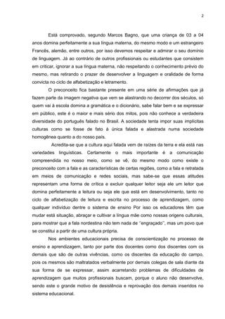 2
Está comprovado, segundo Marcos Bagno, que uma criança de 03 a 04
anos domina perfeitamente a sua língua materna, do mesmo modo e um estrangeiro
Francês, alemão, entre outros, por isso devemos respeitar e admirar o seu domínio
de linguagem. Já ao contrário de outros profissionais ou estudantes que consistem
em criticar, ignorar a sua língua materna, não respeitando o conhecimento prévio do
mesmo, mas retirando o prazer de desenvolver a linguagem e oralidade de forma
convicta no ciclo de alfabetização e letramento.
O preconceito fica bastante presente em uma série de afirmações que já
fazem parte da imagem negativa que vem se alastrando no decorrer dos séculos, só
quem vai à escola domina a gramática e o dicionário, sabe falar bem e se expressar
em público, este é o maior e mais sério dos mitos, pois não conhece a verdadeira
diversidade do português falado no Brasil. A sociedade tenta impor suas implícitas
culturas como se fosse de fato à única falada e alastrada numa sociedade
homogênea quanto a do nosso país.
Acredita-se que a cultura aqui falada vem de raízes da terra e ela está nas
variedades linguísticas. Certamente o mais importante é a comunicação
compreendida no nosso meio, como se vê, do mesmo modo como existe o
preconceito com a fala e as características de certas regiões, como a fala e retratada
em meios de comunicação e redes sociais, mas sabe-se que essas atitudes
representam uma forma de crítica e excluir qualquer leitor seja ele um leitor que
domina perfeitamente a leitura ou seja ele que está em desenvolvimento, tanto no
ciclo de alfabetização de leitura e escrita no processo de aprendizagem, como
qualquer indivíduo dentre o sistema de ensino Por isso os educadores têm que
mudar está situação, abraçar e cultivar a língua mãe como nossas origens culturais,
para mostrar que a fala nordestina não tem nada de ‘’engraçado’’, mas um povo que
se constitui a partir de uma cultura própria.
Nos ambientes educacionais precisa de conscientização no processo de
ensino e aprendizagem, tanto por parte dos docentes como dos discentes com os
demais que são de outras vivências, como os discentes da educação do campo,
pois os mesmos são maltratados verbalmente por demais colegas de sala diante da
sua forma de se expressar, assim acarretando problemas de dificuldades de
aprendizagem que muitos profissionais buscam, porque o aluno não desenvolve,
sendo este o grande motivo de desistência e reprovação dos demais inseridos no
sistema educacional.
 