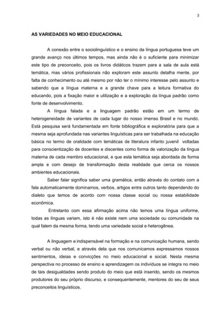 3
AS VARIEDADES NO MEIO EDUCACIONAL
A conexão entre o sociolinguístico e o ensino da língua portuguesa teve um
grande avanço nos últimos tempos, mas ainda não é o suficiente para minimizar
este tipo de preconceito, pois os livros didáticos trazem para a sala de aula está
temática, mas vários profissionais não exploram este assunto detalha mente, por
falta de conhecimento ou até mesmo por não ter o mínimo interesse pelo assunto e
sabendo que a língua materna e a grande chave para a leitura formativa do
educando, pois a fixação maior e utilização e a exploração da língua padrão como
fonte de desenvolvimento.
A língua falada e a linguagem padrão estão em um termo de
heterogeneidade de variantes de cada lugar do nosso imenso Brasil e no mundo.
Está pesquisa será fundamentada em fonte bibliográfica e exploratória para que a
mesma seja aprofundada nas variantes linguísticas para ser trabalhada na educação
básica no termo de oralidade com temáticas de literatura infanto juvenil voltadas
para conscientização de docentes e discentes como forma de valorização da língua
materna de cada membro educacional, e que esta temática seja abordada de forma
ampla e com desejo de transformação desta realidade que cerca os nossos
ambientes educacionais.
Saber falar significa saber uma gramática, então através do contato com a
fala automaticamente dominamos, verbos, artigos entre outros tanto dependendo do
dialeto que temos de acordo com nossa classe social ou nossa estabilidade
econômica.
Entretanto com essa afirmação acima não temos uma língua uniforme,
todas as línguas variam, isto é não existe nem uma sociedade ou comunidade na
qual falem da mesma forma, tendo uma variedade social e heterogênea.
A linguagem e indispensável na formação e na comunicação humana, sendo
verbal ou não verbal, e através dela que nos comunicamos expressamos nossos
sentimentos, ideias e convicções no meio educacional e social. Nesta mesma
perspectiva no processo de ensino e aprendizagem os indivíduos se integra no meio
de tais desigualdades sendo produto do meio que está inserido, sendo os mesmos
produtores do seu próprio discurso, e consequentemente, mentores do seu de seus
preconceitos linguísticos.
 