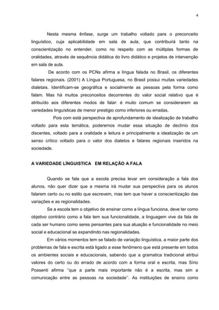 4
Nesta mesma ênfase, surge um trabalho voltado para o preconceito
linguístico, cuja aplicabilidade em sala de aula, que contribuirá tanto na
conscientização no entender, como no respeito com as múltiplas formas de
oralidades, através de sequência didática do livro didático e projetos de intervenção
em sala de aula.
De acordo com os PCNs afirma a língua falada no Brasil, os diferentes
falares regionais. (2001) A Língua Portuguesa, no Brasil possui muitas variedades
dialetais. Identificam-se geográfica e socialmente as pessoas pela forma como
falam. Mas há muitos preconceitos decorrentes do valor social relativo que é
atribuído aos diferentes modos de falar: é muito comum se considerarem as
variedades linguísticas de menor prestigio como inferiores ou erradas.
Pois com está perspectiva de aprofundamento de idealização de trabalho
voltado para esta temática, poderemos mudar essa situação de declínio dos
discentes, voltado para a oralidade e leitura e principalmente a idealização de um
senso crítico voltado para o valor dos dialetos e falares regionais inseridos na
sociedade.
A VARIEDADE LÍNGUISTICA EM RELAÇÃO A FALA
Quando se fala que a escola precisa levar em consideração a fala dos
alunos, não quer dizer que a mesma irá mudar sua perspectiva para os alunos
falarem certo ou no estilo que escrevem, mas tem que haver a conscientização das
variações e as regionalidades.
Se a escola tem o objetivo de ensinar como a língua funciona, deve ter como
objetivo contrário como a fala tem sua funcionalidade, a linguagem vive da fala de
cada ser humano como seres pensantes para sua atuação e funcionalidade no meio
social e educacional se expandindo nas regionalidades.
Em vários momentos tem se falado de variação linguística, a maior parte dos
problemas de fala e escrita está ligado a esse fenômeno que está presente em todos
os ambientes sociais e educacionais, sabendo que a gramatica tradicional atribui
valores do certo ou do errado de acordo com a forma oral e escrita, mas Sírio
Possenti afirma ‘’que a parte mais importante não é a escrita, mas sim a
comunicação entre as pessoas na sociedade’’. As instituições de ensino como
 