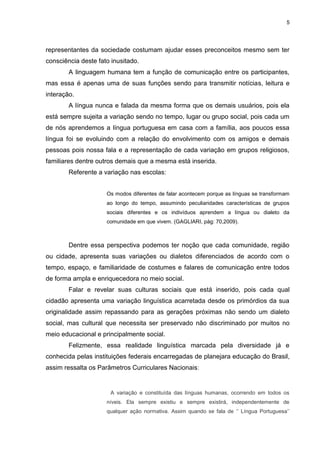 5
representantes da sociedade costumam ajudar esses preconceitos mesmo sem ter
consciência deste fato inusitado.
A linguagem humana tem a função de comunicação entre os participantes,
mas essa é apenas uma de suas funções sendo para transmitir notícias, leitura e
interação.
A língua nunca e falada da mesma forma que os demais usuários, pois ela
está sempre sujeita a variação sendo no tempo, lugar ou grupo social, pois cada um
de nós aprendemos a língua portuguesa em casa com a família, aos poucos essa
língua foi se evoluindo com a relação do envolvimento com os amigos e demais
pessoas pois nossa fala e a representação de cada variação em grupos religiosos,
familiares dentre outros demais que a mesma está inserida.
Referente a variação nas escolas:
Os modos diferentes de falar acontecem porque as línguas se transformam
ao longo do tempo, assumindo peculiaridades características de grupos
sociais diferentes e os indivíduos aprendem a língua ou dialeto da
comunidade em que vivem. (GAGLIARI, pág: 70,2009).
Dentre essa perspectiva podemos ter noção que cada comunidade, região
ou cidade, apresenta suas variações ou dialetos diferenciados de acordo com o
tempo, espaço, e familiaridade de costumes e falares de comunicação entre todos
de forma ampla e enriquecedora no meio social.
Falar e revelar suas culturas sociais que está inserido, pois cada qual
cidadão apresenta uma variação linguística acarretada desde os primórdios da sua
originalidade assim repassando para as gerações próximas não sendo um dialeto
social, mas cultural que necessita ser preservado não discriminado por muitos no
meio educacional e principalmente social.
Felizmente, essa realidade linguística marcada pela diversidade já e
conhecida pelas instituições federais encarregadas de planejara educação do Brasil,
assim ressalta os Parâmetros Curriculares Nacionais:
A variação e constituída das línguas humanas, ocorrendo em todos os
níveis. Ela sempre existiu e sempre existirá, independentemente de
qualquer ação normativa. Assim quando se fala de ‘’ Língua Portuguesa’’
 