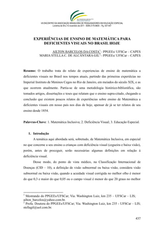 VII ENCONTRO DA ASSOCIAÇÃO BRASILEIRA DE PESQUISADORES EM EDUCAÇÃO ESPECIAL
                        Londrina de 08 a 10 novembro de 2011 - ISSN 2175-960X – Pg. 437-447




        EXPERIÊNCIAS DE ENSINO DE MATEMÁTICA PARA
            DEFICIENTES VISUAIS NO BRASIL HOJE

                   AILTON BARCELOS DA COSTA1– PPGEEs/ UFSCar – CAPES
            MARIA STELLA C. DE ALCÂNTARA GIL2– PPGEEs/ UFSCar – CAPES



Resumo: O trabalho trata do relato de experiencias de ensino de matemática a
deficientes visuais no Brasil nos tempos atuais, partindo das primeiras experiêcias no
Imperial Instituto de Meninos Cegos no Rio de Janeiro, em meiados do século XIX, e as
que ocorrem atualmente. Partiu-se de uma metodologia histórico-biblioráfica, são
tomados artigos, dissertações e teses que relatam que o ensino supra-citado, chegando a
conclusão que existem poucos relatos de experiências sobre ensino de Matemática a
deficientes visuais em nosso país nos dias de hoje, apensar de já se ter relatos de seu
ensino desde 1854.


Palavras-Chave: 1. Matemática Inclusiva; 2. Deficiência Visual; 3. Educação Especial.


    1. Introdução
       A temática aqui abordada será, sobretudo, de Matemática Inclusiva, em especial
no que concerne a seu ensino a crianças com deficiência visual (cegueira e baixa visão),
porém, antes de proceguir, serão necessárias algumas definições em relação à
deficiência visual.
       Desse modo, do ponto de vista médico, na Classificação Internacional de
Doenças (CID – 10), a definição de visão subnormal ou baixa visão, considera visão
subnormal ou baixa visão, quando a acuidade visual corrigida no melhor olho é menor
do que 0,3 e maior do que 0,05 ou o campo visual é menor do que 20 graus no melhor



1
  Mestrando do PPGEEs/UFSCar; Via. Washington Luiz, km 235 – UFSCar – LIS;
ailton_barcelos@yahoo.com.br.
2
  Profa. Doutora do PPGEEs/UFSCar; Via. Washington Luiz, km 235 - UFSCar – LIS;
stellagil@uol.com.br.


                                                                                              437
 