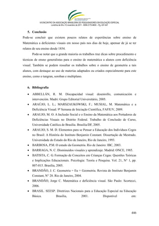 VII ENCONTRO DA ASSOCIAÇÃO BRASILEIRA DE PESQUISADORES EM EDUCAÇÃO ESPECIAL
                          Londrina de 08 a 10 novembro de 2011 - ISSN 2175-960X – Pg. 437-447


   5. Conclusão
Pode-se concluir que existem poucos relatos de experiências sobre ensino de
Matemática a deficientes visuais em nosso país nos dias de hoje, apensar de já se ter
relatos de seu ensino desde 1854.
       Pode-se notar que a grande maioria os trabalhos traz dicas sobre procedimento e
técnicas de ensno generalistas para o ensino de matemática a alunos com deficiência
visual. Também se podem ressaltar os trabalhos sobre o ensino de geometria a tais
alunos, com destaque ao uso de materias adaptados ou criados especialmente para este
ensino, como o tangran, soroban e multiplano.


   6. Bibliografia

      ABBELLÁN, R. M. Discapacidad visual: desenrollo, comunicación e
       intervención. Madri: Grupo Editorial Universitário, 2005.
      ARAÚJO, L. L.; MARSZAUKOWSKI, F.; MUSIAL, M. Matemática e a
       Deficiência Visual. 9ª Semana de Iniciação Científica, FAFIUV, 2009.
      ARAUJO, M. O. A Inclusão Social e o Ensino da Matemática aos Portadores de
       Deficiências Visuais no Distrito Federal. Trabalho de Conclusão de Curso,
       Universidade Católica de Brasília. Brasília/DF, 2005.
      ARAUJO, S. M. D. Elementos para se Pensar a Educação dos Indivíduos Cegos
       no Brasil: A História do Instituto Benjamin Constant. Dissertação de Mestrado.
       Universidade do Estado do Rio de Janeiro, Rio de Janeiro, 1993.
      BARBOSA, P.M. O estudo da Geometria. Rio de Janeiro: IBC, 2003.
      BARRAGA, N. C. Disminuidos visuales y aprendizaje. Madrid: ONCE, 1985.
      BATISTA, C. G. Formação de Conceitos em Crianças Cegas: Questões Teóricas
       e Implicações Educacionais. Psicologia: Teoria e Pesquisa. Vol. 21, N° 1, pp.
       007-015. Brasília, 2005.
      BRANDÃO, J. C. Geometria = Eu + Geometria. Revista do Instituto Benjamin
       Constant, N° 28. Rio de Janeiro, 2004.
      BRANDÃO, Jorge C. Matemática e deficiência visual. São Paulo: Scortecci,
       2006.
      BRASIL. SEESP. Diretrizes Nacionais para a Educação Especial na Educação
       Básica.                 Brasília,               2001.                 Disponível         em:




                                                                                                446
 