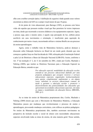 VII ENCONTRO DA ASSOCIAÇÃO BRASILEIRA DE PESQUISADORES EM EDUCAÇÃO ESPECIAL
                        Londrina de 08 a 10 novembro de 2011 - ISSN 2175-960X – Pg. 437-447


olho com a melhor correção óptica. A definição de cegueira é dada quando esses valores
encontram-se abaixo de 0,05 ou o campo visual menor do que 10 graus.
       Já do ponto de vista educacional, para Barraga (1985), as pessoas com baixa
visão são aquelas que possuem resíduo visual que lhes permitem ler textos impressos
em tinta, desde que recorrendo a recursos didáticos e/ou equipamentos especiais. Agora,
a pessoa cega, para o mesmo autor, é aquela cuja percepção de luz, embora possa
auxiliá-la em seus movimentos e orientação, é insuficiente para aquisição de
conhecimento por meios visuais, necessitando utilizar o sistema Braille em seu processo
de ensino-aprendizagem.
       Agora, como o trabalho trata de Matemática Inclusiva, pode-se destacar a
discussão sobre Educação Inclusiva no Brasil de um modo geral, dizendo que esta
começou a ganhar força no final da década de 1980, reforçada pela Constituição Federal
e pela Lei de Diretrizes e Bases da Educação Nacional (LDB-EN). Assim, conforme o
Art. 3º da resolução n° 2, de 11 de setembro de 2001, citado por Ceolin, Machado e
Nehring (2009), que institui as Diretrizes Nacionais para a Educação Especial na
Educação Básica, entende-se que:
                                 Por educação especial, modalidade da educação escolar,
                                 entende-se um processo educacional definido por uma
                                 proposta pedagógica que assegure recursos e serviços
                                 educacionais especiais, organizados institucionalmente
                                 para apoiar, complementar, suplementar e, em alguns
                                 casos, substituir os serviços educacionais comuns, de
                                 modo a garantir a educação escolar e promover o
                                 desenvolvimento das potencialidades dos educandos que
                                 apresentam necessidades educacionais especiais, em todas
                                 as etapas e modalidades da educação básica. (BRASIL,
                                 2001, p.1)

       Ao se tratar do ensino de Matemática propriamente dito, Ceolin, Machado e
Nehring (2009) dizem que com o Movimento da Matemática Moderna, a Educação
Matemática passou por mudanças que revolucionaram o processo de ensino e
aprendizagem, provocando mudanças curriculares, com reflexos na prática pedagógica.
No ensino de Matemática propriamente dito, também ocorreram movimentos na
perspectiva da inclusão escolar e social de alunos com necessidades educacionais
especiais envolvendo todas as áreas do ensino, de uma maneira geral. Nesse sentido,


                                                                                              438
 