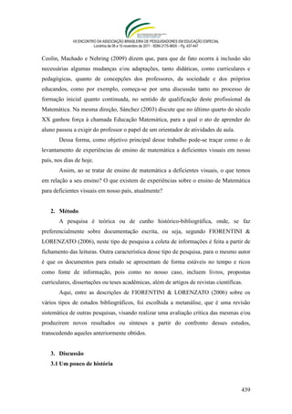 VII ENCONTRO DA ASSOCIAÇÃO BRASILEIRA DE PESQUISADORES EM EDUCAÇÃO ESPECIAL
                        Londrina de 08 a 10 novembro de 2011 - ISSN 2175-960X – Pg. 437-447


Ceolin, Machado e Nehring (2009) dizem que, para que de fato ocorra à inclusão são
necessárias algumas mudanças e/ou adaptações, tanto didáticas, como curriculares e
pedagógicas, quanto de concepções dos professores, da sociedade e dos próprios
educandos, como por exemplo, começa-se por uma discussão tanto no processo de
formação inicial quanto continuada, no sentido de qualificação deste profissional da
Matemática. Na mesma direção, Sánchez (2003) discute que no último quarto do século
XX ganhou força à chamada Educação Matemática, para a qual o ato de aprender do
aluno passou a exigir do professor o papel de um orientador de atividades de aula.
       Dessa forma, como objetivo principal desse trabalho pode-se traçar como o de
levantamento de experiências de ensino de matemática a deficientes visuais em nosso
país, nos dias de hoje.
       Assim, ao se tratar de ensino de matemática a deficientes visuais, o que temos
em relação a seu ensino? O que existem de experiências sobre o ensino de Matemática
para deficientes visuais em nosso país, atualmente?


   2. Método
       A pesquisa é teórica ou de cunho histórico-bibliográfica, onde, se faz
preferencialmente sobre documentação escrita, ou seja, segundo FIORENTINI &
LORENZATO (2006), neste tipo de pesquisa a coleta de informações é feita a partir de
fichamento das leituras. Outra característica desse tipo de pesquisa, para o mesmo autor
é que os documentos para estudo se apresentam de forma estáveis no tempo e ricos
como fonte de informação, pois como no nosso caso, incluem livros, propostas
curriculares, dissertações ou teses acadêmicas, além de artigos de revistas científicas.
       Aqui, entre as descrições de FIORENTINI & LORENZATO (2006) sobre os
vários tipos de estudos bibliográficos, foi escolhida a metanálise, que é uma revisão
sistemática de outras pesquisas, visando realizar uma avaliação crítica das mesmas e/ou
produzirem novos resultados ou sínteses a partir do confronto desses estudos,
transcedendo aqueles anteriormente obtidos.


   3. Discussão
   3.1 Um pouco de história



                                                                                              439
 