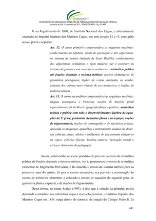 VII ENCONTRO DA ASSOCIAÇÃO BRASILEIRA DE PESQUISADORES EM EDUCAÇÃO ESPECIAL
                        Londrina de 08 a 10 novembro de 2011 - ISSN 2175-960X – Pg. 437-447


       Já no Regulamento de 1890, do Instituto Nacional dos Cegos, e anteriormente
chamado de Imperial Instituto dos Meninos Cegos, nos seus artigos 12 e 13, com grifo
nosso, prevê o seguinte:
                        Art. 12. O curso primário compreenderá as seguintes matérias:
                        conhecimento do alfabeto, sinais de pontuação e dos algarismos,
                        no sistema de pontos (método de Louis Braille); conhecimento
                        dos algarismos ordinários e tipos maiores; ler e escrever no
                        sistema de pontos e em caracteres ordinários; aritmética prática
                        até frações decimais e sistema métrico; noções elementares de
                        gramática portuguesa; lições de coisas limitadas ao conhe-
                        cimento dos objetos mais triviais do uso doméstico; e noções de
                        história natural.
                        Art. 13. O curso secundário compreenderá as seguintes matérias:
                        línguas portuguesa e francesa; noções de história geral
                        especialmente da do Brasil; geografia física e política; aritmética
                        teórica e prática com todo o desenvolvimento; álgebra de equa-
                        ções do 2º grau; geometria elementar plana e no espaço; noções
                        de trigonometria; noções de cosmografia e de mecânica prática,
                        aplicada às máquinas, aparelhos e instrumentos usados em diver-
                        sas ciências, artes, ofícios e indústrias de que possam utilizar-se
                        os cegos; ciências físicas; história natural; instrução moral e
                        cívica e elementos de pedagogia.


              Assim, sintetizando, no curso primário era previsto o ensino de aritmética
prática até frações decimais e sistema métrico, isto é, permaneceu o ensino de aritmética
elementar do Regimento Provisório, e foi inserido o ensino do sistema métrico para os
primeiros anos do ensino. Já para o ensino secundário, era previsto a continuação do
ensino de aritmética elementar, e colocado o ensino de equações do segundo grau, de
geometria plana e espacial, e de noções de trigonometria.
       Dessa forma, ao tomar Araújo (1993), é dito que a criação da primeira escola
destinada a ministrar aos indivíduos cegos à instrução primária, o Instituto Imperial dos
Meninos Cegos em 1854, surge dentro do contexto da criação do Colégio Pedro II. Já

                                                                                              441
 