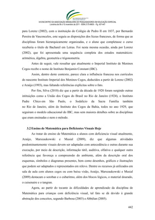 VII ENCONTRO DA ASSOCIAÇÃO BRASILEIRA DE PESQUISADORES EM EDUCAÇÃO ESPECIAL
                        Londrina de 08 a 10 novembro de 2011 - ISSN 2175-960X – Pg. 437-447


para Lorenz (2002), com a instituição do Colégio de Pedro II em 1837, por Bernardo
Pereira de Vasconcelos, este seguia as disposições dos liceus franceses, de forma que as
disciplinas foram hierarquicamente organizadas, e o aluno que completasse o curso
receberia o título de Bacharel em Letras. Foi nesta mesma ocasião, ainda por Lorenz
(2002), que foi apresentada uma sequência completa dos estudos matemáticos:
aritmética, álgebra, geometria e trigonometria.
        Antes de seguir, vale ressaltar que atualmente o Imperial Instituto de Meninos
Cegos recebe o nome de Instituto Benjamin Constant (IBC).
        Assim, dentro deste contexto, parece clara a influência francesa nos currículos
do nascente Instituto Imperial dos Meninos Cegos, deduzidos a partir de Lorenz (2002)
e Araújo (1993), mas faltando referências explícitas sobre o fato.
        Por fim, Silva (2010) diz que a partir da década de 1920 foram surgindo outras
intituições como a União dos Cegos do Brasil no Rio de Janeiro (1924), o Instituto
Padre     Chico em     São      Paulo,      o    Sodalício       da     Sacra      Família      também
no Rio de Janeiro, além do Instituto dos Cegos da Bahia, todos no ano 1929, que
seguiram o modelo educacional do IBC, mas sem maiores detalhes sobre as disciplinas
que eram ensinadas e nem o método.


   3.2 Ensino de Matemática para Deficientes Visuais Hoje
        Ao tratar do ensino de Matemática a alunos com deficiencia visual atualmente,
Araújo,    Marszaukowski         e    Musial       (2009),      diz     que     algumas       atividades
predominantemente visuais devem ser adaptadas com antecedência e outras durante sua
execução, por meio de descrição, informação tátil, auditiva, olfativa e qualquer outra
referência que favoreça a compreensão do ambiente, além da descrição oral dos
esquemas, símbolos e diagramas presentes, bem como desenhos, gráficos e ilustrações
que podem ser adaptados e representados em relevo. Dentre os recursos já utilizados em
sala de aula com alunos cegos ou com baixa visão, Araújo, Marszaukowski e Musial
(2009) destacam o soroban e o cubaritmo, além dos blocos lógicos, o material dourado,
o cuisenaire e o tangran.
        Agora, ao partir do tocante às dificuldades de aprendizado da disciplina de
Matemática para crianças com deficiência visual, tal fato se dá devido à grande
abstração dos conceitos, segundo Barbosa (2003) e Abbélan (2005).

                                                                                                    442
 