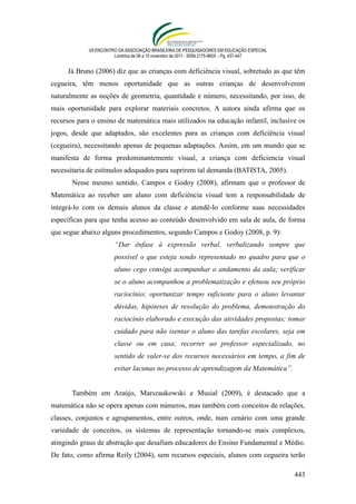 VII ENCONTRO DA ASSOCIAÇÃO BRASILEIRA DE PESQUISADORES EM EDUCAÇÃO ESPECIAL
                       Londrina de 08 a 10 novembro de 2011 - ISSN 2175-960X – Pg. 437-447


     Já Bruno (2006) diz que as crianças com deficiência visual, sobretudo as que têm
cegueira, têm menos oportunidade que as outras crianças de desenvolverem
naturalmente as noções de geometria, quantidade e número, necessitando, por isso, de
mais oportunidade para explorar materiais concretos. A autora ainda afirma que os
recursos para o ensino de matemática mais utilizados na educação infantil, inclusive os
jogos, desde que adaptados, são excelentes para as crianças com deficiência visual
(cegueira), necessitando apenas de pequenas adaptações. Assim, em um mundo que se
manifesta de forma predominantemente visual, a criança com deficiencia visual
necessitaria de estímulos adequados para suprirem tal demanda (BATISTA, 2005).
       Nesse mesmo sentido, Campos e Godoy (2008), afirmam que o professor de
Matemática ao receber um aluno com deficiência visual tem a responsabilidade de
integrá-lo com os demais alunos da classe e atendê-lo conforme suas necessidades
específicas para que tenha acesso ao conteúdo desenvolvido em sala de aula, de forma
que segue abaixo alguns procedimentos, segundo Campos e Godoy (2008, p. 9):
                       “Dar ênfase à expressão verbal, verbalizando sempre que
                       possível o que esteja sendo representado no quadro para que o
                       aluno cego consiga acompanhar o andamento da aula; verificar
                       se o aluno acompanhou a problematização e efetuou seu próprio
                       raciocínio; oportunizar tempo suficiente para o aluno levantar
                       dúvidas, hipóteses de resolução do problema, demonstração do
                       raciocínio elaborado e execução das atividades propostas; tomar
                       cuidado para não isentar o aluno das tarefas escolares, seja em
                       classe ou em casa; recorrer ao professor especializado, no
                       sentido de valer-se dos recursos necessários em tempo, a fim de
                       evitar lacunas no processo de aprendizagem da Matemática”.


       Também em Araújo, Marszaukowski e Musial (2009), é destacado que a
matemática não se opera apenas com números, mas também com conceitos de relações,
classes, conjuntos e agrupamentos, entre outros, onde, num cenário com uma grande
variedade de conceitos, os sistemas de representação tornando-se mais complexos,
atingindo graus de abstração que desafiam educadores do Ensino Fundamental e Médio.
De fato, como afirma Reily (2004), sem recursos especiais, alunos com cegueira terão

                                                                                             443
 