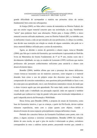 VII ENCONTRO DA ASSOCIAÇÃO BRASILEIRA DE PESQUISADORES EM EDUCAÇÃO ESPECIAL
                        Londrina de 08 a 10 novembro de 2011 - ISSN 2175-960X – Pg. 437-447


grande dificuldade de acompanhar a matéria nas primeiras séries do ensino
fundamental, bem como nas subsequentes.
       Já Araújo (2005), ao falar sobre o ensino de matemática no Distrito Federal, diz
que seu ensino requer material concreto para sua assimilação, ou seja, literalmente
“sentir” para poderem fazer suas abstrações. Porém para o Araújo (2005), o único
material concreto utilizado atualmente, como no Distrito Federal (DF), no trabalho com
os deficientes visuais, a não ser por iniciativa de seus professores, é o ábaco ou soroban,
mas devido suas restrições em relação ao estudo de alguns conteúdos, não pode ser o
único material didático utilizado para o ensino da matemática.
       Agora, ao abordar o ensino de geometria a alunos cegos, toma-se Brandão
(2004), que fala que o ensino de Geometria, que normalmente é apresentada no final dos
livros de Matemática do Ensino Fundamental, de 5º ao 9º ano, muitas vezes não é
devidamente trabalhado, ou seja, os estudos de Lorenzato (1995) verificam que muitos
professores não possuem conhecimentos suficientes para ensiná-la a alunos com
desenvolvimento típico.
       Brandão (2004), também afirma que com a presença dos alunos deficientes
visuais tornou-se necessário uso de materiais concretos, como tangram e o material
dourado, bem como o uso do próprio corpo dos discentes para a formação ou
compreensão de conceitos matemáticos, mas questiona pela possibilidade se fazer o uso
do corpo para seu aprendizado, isto é, sem formalismo matemático inicial, de modo que
o aluno vivencie aquilo que está aprendendo. Por outro lado, sendo o aluno deficiente
visual, desde cedo é trabalhada sua percepção espacial, onde em especial é também
ressaltado que conhecer-se é algo de grande valia para uma locomoção independente, a
qual é adquirida através da Orientação e Mobilidade.
       Dessa forma, para Brandão (2004), a proposta de ensaio de Geometria, como
base da Geometria intuitiva, é que as crianças, a partir da Pré-Escola, devem realizar
inúmeras experiências, tanto com o corpo quanto com objetos, visando o
desenvolvimento do senso espacial, principalmente crianças deficientes visuais.
       Partindo dos conceitos básicos da Geometria Euclidiana como ponto, reta e de
plano, e alguns axiomas e teoremas correspondentes, Brandão (2004) faz relações
dentro de uma escola, no qual o piso da escola é relacionado ao plano, corredores
correspondem às retas e cadeiras seriam pontos, procurando mostrar que, estando a

                                                                                              444
 