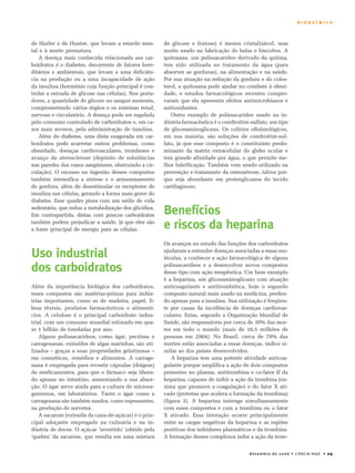 B I O Q U Í M I C A 
dezembro de 2006 • CIÊNCIA HOJE • 29 
de Hurler e de Hunter, que levam a retardo men-tal 
e à morte prematura. 
A doença mais conhecida relacionada aos car-boidratos 
é o diabetes, decorrente de fatores here-ditários 
e ambientais, que levam a uma deficiên-cia 
na produção ou a uma incapacidade de ação 
da insulina (hormônio cuja função principal é con-trolar 
a entrada de glicose nas células). Nos porta-dores, 
a quantidade de glicose no sangue aumenta, 
comprometendo vários órgãos e os sistemas renal, 
nervoso e circulatório. A doença pode ser regulada 
pelo consumo controlado de carboidratos e, em ca-sos 
mais severos, pela administração de insulina. 
Além do diabetes, uma dieta exagerada em car-boidratos 
pode acarretar outros problemas, como 
obesidade, doenças cardiovasculares, tromboses e 
avanço da aterosclerose (depósito de substâncias 
nas paredes dos vasos sangüíneos, obstruindo a cir-culação). 
O excesso na ingestão desses compostos 
também intensifica a síntese e o armazenamento 
de gordura, além de desestimular os receptores de 
insulina nas células, gerando a forma mais grave do 
diabetes. Esse quadro piora com um estilo de vida 
sedentário, que reduz a metabolização dos glicídios. 
Em contrapartida, dietas com poucos carboidratos 
também podem prejudicar a saúde, já que eles são 
a fonte principal de energia para as células. 
Uso industrial 
dos carboidratos 
Além da importância biológica dos carboidratos, 
esses compostos são matérias-primas para indús-trias 
importantes, como as de madeira, papel, fi-bras 
têxteis, produtos farmacêuticos e alimentí-cios. 
A celulose é o principal carboidrato indus-trial, 
com um consumo mundial estimado em qua-se 
1 bilhão de toneladas por ano. 
Alguns polissacarídeos, como ágar, pectinas e 
carragenanas, extraídos de algas marinhas, são uti-lizados 
– graças a suas propriedades gelatinosas – 
em cosméticos, remédios e alimentos. A carrage-nana 
é empregada para revestir cápsulas (drágeas) 
de medicamentos, para que o fármaco seja libera-do 
apenas no intestino, aumentando a sua absor-ção. 
O ágar serve ainda para a cultura de microor-ganismos, 
em laboratórios. Tanto o ágar como a 
carragenana são também usados, como espessantes, 
na produção de sorvetes. 
A sacarose (extraída da cana-de-açúcar) é o prin-cipal 
adoçante empregado na culinária e na in-dústria 
de doces. O açúcar ‘invertido’ (obtido pela 
‘quebra’ da sacarose, que resulta em uma mistura 
de glicose e frutose) é menos cristalizável, mas 
muito usado na fabricação de balas e biscoitos. A 
quitosana, um polissacarídeo derivado da quitina, 
tem sido utilizada no tratamento da água (para 
absorver as gorduras), na alimentação e na saúde. 
Por sua atuação na redução da gordura e do coles-terol, 
a quitosana pode ajudar no combate à obesi-dade, 
e estudos farmacológicos recentes compro-varam 
que ela apresenta efeitos antimicrobianos e 
antioxidantes. 
Outro exemplo de polissacarídeo usado na in-dústria 
farmacêutica é o condroitim-sulfato, um tipo 
de glicosaminoglicano. Os colírios oftalmológicos, 
em sua maioria, são soluções de condroitim-sul-fato, 
já que esse composto é o constituinte predo-minante 
da matriz extracelular do globo ocular e 
tem grande afinidade por água, o que permite me-lhor 
lubrificação. Também vem sendo utilizado na 
prevenção e tratamento da osteoartrose, talvez por-que 
seja abundante em proteoglicanos do tecido 
cartilaginoso. 
Benefícios 
e riscos da heparina 
Os avanços no estudo das funções dos carboidratos 
ajudaram a entender doenças associadas a essas mo-léculas, 
a conhecer a ação farmacológica de alguns 
polissacarídeos e a desenvolver novos compostos 
desse tipo com ação terapêutica. Um bom exemplo 
é a heparina, um glicosaminoglicano com atuação 
anticoagulante e antitrombótica, hoje o segundo 
composto natural mais usado na medicina, perden-do 
apenas para a insulina. Sua utilização é freqüen-te 
por causa da incidência de doenças cardiovas-culares. 
Estas, segundo a Organização Mundial de 
Saúde, são responsáveis por cerca de 30% das mor-tes 
em todo o mundo (mais de 16,5 milhões de 
pessoas em 2004). No Brasil, cerca de 70% das 
mortes estão associadas a essas doenças, índice si-milar 
ao dos países desenvolvidos. 
A heparina tem uma potente atividade anticoa-gulante 
porque amplifica a ação de dois compostos 
presentes no plasma, antitrombina e co-fator II da 
heparina, capazes de inibir a ação da trombina (en-zima 
que promove a coagulação) e do fator X ati-vado 
(proteína que acelera a formação da trombina) 
(figura 3). A heparina interage simultaneamente 
com esses compostos e com a trombina ou o fator 
X ativado. Essa interação ocorre principalmente 
entre as cargas negativas da heparina e as regiões 
positivas dos inibidores plasmáticos e da trombina. 
A formação desses complexos inibe a ação da trom- 
 