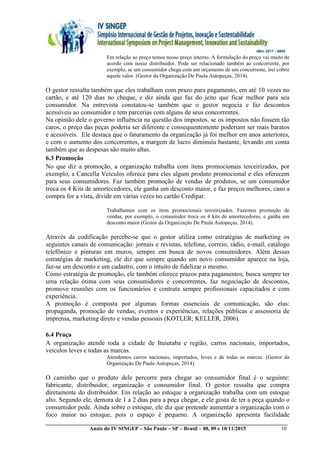 __________________________________________________________________________________________
Anais do IV SINGEP – São Paulo – SP – Brasil – 08, 09 e 10/11/2015 10
Em relação ao preço temos nosso preço interno. A formulação do preço vai muito de
acordo com nosso distribuidor. Pode ser relacionado também ao concorrente, por
exemplo, se um consumidor chega com um orçamento de um concorrente, irei cobrir
aquele valor. (Gestor da Organização De Paula Autopeças, 2014).
O gestor ressalta também que eles trabalham com prazo para pagamento, em até 10 vezes no
cartão, e até 120 dias no cheque, e diz ainda que faz do jeito que ficar melhor para seu
consumidor. Na entrevista constatou-se também que o gestor negocia e faz descontos
acessíveis ao consumidor e tem parcerias com alguns de seus concorrentes.
Na opinião dele o governo influência na questão dos impostos, se os impostos não fossem tão
caros, o preço das peças poderia ser diferente e consequentemente poderiam ser mais baratos
e acessíveis. Ele destaca que o faturamento da organização já foi melhor em anos anteriores,
e com o aumento dos concorrentes, a margem de lucro diminuiu bastante, levando em conta
também que as despesas são muito altas.
6.3 Promoção
No que diz a promoção, a organização trabalha com itens promocionais terceirizados, por
exemplo, a Cancella Veículos oferece para eles algum produto promocional e eles oferecem
para seus consumidores. Faz também promoção de vendas de produtos, se um consumidor
troca os 4 Kits de amortecedores, ele ganha um desconto maior, e faz preços melhores, caso a
compra for a vista, divide em várias vezes no cartão Credipar.
Trabalhamos com os itens promocionais terceirizados. Fazemos promoção de
vendas, por exemplo, o consumidor troca os 4 kits de amortecedores, e ganha um
desconto maior (Gestor da Organização De Paula Autopeças, 2014).
Através da codificação percebe-se que o gestor utiliza como estratégias de marketing os
seguintes canais de comunicação: jornais e revistas, telefone, correio, rádio, e-mail, catálogo
telefônico e pinturas em muros, sempre em busca de novos consumidores. Além dessas
estratégias de marketing, ele diz que sempre quando um novo consumidor aparece na loja,
faz-se um desconto e um cadastro, com o intuito de fidelizar o mesmo.
Como estratégia de promoção, ele também oferece prazos para pagamentos, busca sempre ter
uma relação ótima com seus consumidores e concorrentes, faz negociação de descontos,
promove reuniões com os funcionários e contrata sempre profissionais capacitados e com
experiência.
A promoção é composta por algumas formas essenciais de comunicação, são elas:
propaganda, promoção de vendas, eventos e experiências, relações públicas e assessoria de
imprensa, marketing direto e vendas pessoais (KOTLER; KELLER, 2006).
6.4 Praça
A organização atende toda a cidade de Ituiutaba e região, carros nacionais, importados,
veículos leves e todas as marcas.
Atendemos carros nacionais, importados, leves e de todas as marcas. (Gestor da
Organização De Paula Autopeças, 2014).
O caminho que o produto dele percorre para chegar ao consumidor final é o seguinte:
fabricante, distribuidor, organização e consumidor final. O gestor ressalta que compra
diretamente do distribuidor. Em relação ao estoque a organização trabalha com um estoque
alto. Segundo ele, demora de 1 a 2 dias para a peça chegar, e ele gosta de ter a peça quando o
consumidor pede. Ainda sobre o estoque, ele diz que pretende aumentar a organização com o
foco maior no estoque, pois o espaço é pequeno. A organização apresenta facilidade
 