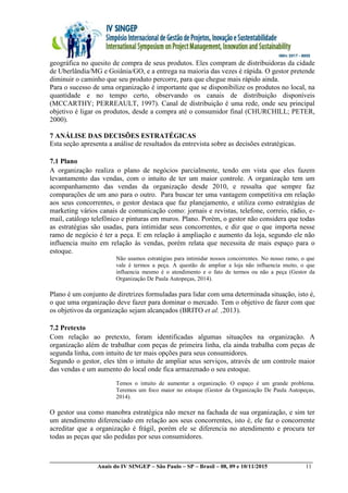 __________________________________________________________________________________________
Anais do IV SINGEP – São Paulo – SP – Brasil – 08, 09 e 10/11/2015 11
geográfica no quesito de compra de seus produtos. Eles compram de distribuidoras da cidade
de Uberlândia/MG e Goiânia/GO, e a entrega na maioria das vezes é rápida. O gestor pretende
diminuir o caminho que seu produto percorre, para que chegue mais rápido ainda.
Para o sucesso de uma organização é importante que se disponibilize os produtos no local, na
quantidade e no tempo certo, observando os canais de distribuição disponíveis
(MCCARTHY; PERREAULT, 1997). Canal de distribuição é uma rede, onde seu principal
objetivo é ligar os produtos, desde a compra até o consumidor final (CHURCHILL; PETER,
2000).
7 ANÁLISE DAS DECISÕES ESTRATÉGICAS
Esta seção apresenta a análise de resultados da entrevista sobre as decisões estratégicas.
7.1 Plano
A organização realiza o plano de negócios parcialmente, tendo em vista que eles fazem
levantamento das vendas, com o intuito de ter um maior controle. A organização tem um
acompanhamento das vendas da organização desde 2010, e ressalta que sempre faz
comparações de um ano para o outro. Para buscar ter uma vantagem competitiva em relação
aos seus concorrentes, o gestor destaca que faz planejamento, e utiliza como estratégias de
marketing vários canais de comunicação como: jornais e revistas, telefone, correio, rádio, e-
mail, catálogo telefônico e pinturas em muros. Plano. Porém, o gestor não considera que todas
as estratégias são usadas, para intimidar seus concorrentes, e diz que o que importa nesse
ramo de negócio é ter a peça. E em relação à ampliação e aumento da loja, segundo ele não
influencia muito em relação às vendas, porém relata que necessita de mais espaço para o
estoque.
Não usamos estratégias para intimidar nossos concorrentes. No nosso ramo, o que
vale é termos a peça. A questão de ampliar a loja não influencia muito, o que
influencia mesmo é o atendimento e o fato de termos ou não a peça (Gestor da
Organização De Paula Autopeças, 2014).
Plano é um conjunto de diretrizes formuladas para lidar com uma determinada situação, isto é,
o que uma organização deve fazer para dominar o mercado. Tem o objetivo de fazer com que
os objetivos da organização sejam alcançados (BRITO et al. ,2013).
7.2 Pretexto
Com relação ao pretexto, foram identificadas algumas situações na organização. A
organização além de trabalhar com peças de primeira linha, ela ainda trabalha com peças de
segunda linha, com intuito de ter mais opções para seus consumidores.
Segundo o gestor, eles têm o intuito de ampliar seus serviços, através de um controle maior
das vendas e um aumento do local onde fica armazenado o seu estoque.
Temos o intuito de aumentar a organização. O espaço é um grande problema.
Teremos um foco maior no estoque (Gestor da Organização De Paula Autopeças,
2014).
O gestor usa como manobra estratégica não mexer na fachada de sua organização, e sim ter
um atendimento diferenciado em relação aos seus concorrentes, isto é, ele faz o concorrente
acreditar que a organização é frágil, porém ele se diferencia no atendimento e procura ter
todas as peças que são pedidas por seus consumidores.
 