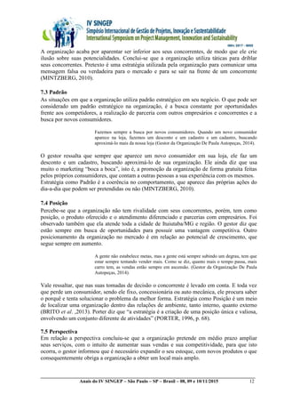 __________________________________________________________________________________________
Anais do IV SINGEP – São Paulo – SP – Brasil – 08, 09 e 10/11/2015 12
A organização acaba por aparentar ser inferior aos seus concorrentes, de modo que ele crie
ilusão sobre suas potencialidades. Conclui-se que a organização utiliza táticas para driblar
seus concorrentes. Pretexto é uma estratégia utilizada pela organização para comunicar uma
mensagem falsa ou verdadeira para o mercado e para se sair na frente de um concorrente
(MINTZBERG, 2010).
7.3 Padrão
As situações em que a organização utiliza padrão estratégico em seu negócio. O que pode ser
considerado um padrão estratégico na organização, é a busca constante por oportunidades
frente aos competidores, a realização de parceria com outros empresários e concorrentes e a
busca por novos consumidores.
Fazemos sempre a busca por novos consumidores. Quando um novo consumidor
aparece na loja, fazemos um desconto e um cadastro e um cadastro, buscando
aproximá-lo mais da nossa loja (Gestor da Organização De Paula Autopeças, 2014).
O gestor ressalta que sempre que aparece um novo consumidor em sua loja, ele faz um
desconto e um cadastro, buscando aproximá-lo de sua organização. Ele ainda diz que usa
muito o marketing “boca a boca”, isto é, a promoção da organização de forma gratuita feitas
pelos próprios consumidores, que contam a outras pessoas a sua experiência com os mesmos.
Estratégia como Padrão é a coerência no comportamento, que aparece das próprias ações do
dia-a-dia que podem ser pretendidas ou não (MINTZBERG, 2010).
7.4 Posição
Percebe-se que a organização não tem rivalidade com seus concorrentes, porém, tem como
posição, o produto oferecido e o atendimento diferenciado e parcerias com empresários. Foi
observado também que ela atende toda a cidade de Ituiutaba/MG e região. O gestor diz que
estão sempre em busca de oportunidades para possuir uma vantagem competitiva. Outro
posicionamento da organização no mercado é em relação ao potencial de crescimento, que
segue sempre em aumento.
A gente não estabelece metas, mas a gente está sempre subindo um degrau, tem que
estar sempre tentando vender mais. Como se diz, quanto mais o tempo passa, mais
carro tem, as vendas estão sempre em ascensão. (Gestor da Organização De Paula
Autopeças, 2014).
Vale ressaltar, que nas suas tomadas de decisão o concorrente é levado em conta. E toda vez
que perde um consumidor, sendo ele fixo, concessionária ou auto mecânica, ele procura saber
o porquê e tenta solucionar o problema da melhor forma. Estratégia como Posição é um meio
de localizar uma organização dentro das relações de ambiente, tanto interno, quanto externo
(BRITO et al. ,2013). Porter diz que “a estratégia é a criação de uma posição única e valiosa,
envolvendo um conjunto diferente de atividades” (PORTER, 1996, p. 68).
7.5 Perspectiva
Em relação a perspectiva concluiu-se que a organização pretende em médio prazo ampliar
seus serviços, com o intuito de aumentar suas vendas e sua competitividade, para que isto
ocorra, o gestor informou que é necessário expandir o seu estoque, com novos produtos o que
consequentemente obriga a organização a obter um local mais amplo.
 