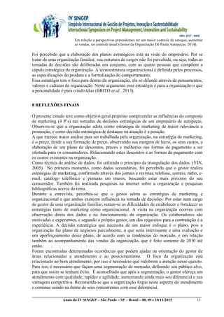 __________________________________________________________________________________________
Anais do IV SINGEP – São Paulo – SP – Brasil – 08, 09 e 10/11/2015 13
Em relação a perspectivas pretendemos ter um maior controle de estoque, aumentar
as vendas, ter controle anual (Gestor da Organização De Paula Autopeças, 2014).
Foi percebido que a elaboração dos planos estratégicos está na visão do empresário. Por se
tratar de uma organização familiar, sua estrutura de cargos não foi percebida, ou seja, todas as
tomadas de decisões são deliberadas em conjunto, com as quatro pessoas que compõem a
cúpula estratégica da organização. A tecnoestrutura organizacional é definida pelos processos,
as especificações do produto e a formalização do comportamento.
Essa estratégia tem o foco para dentro da organização, ela se difunde através de pensamentos,
valores e culturas da organização. Neste argumento essa estratégia é para a organização o que
a personalidade é para o indivíduo (BRITO et al. ,2013).
8 REFLEXÕES FINAIS
O presente estudo teve como objetivo geral proposto compreender as influências do composto
de marketing (4 P’s) nas tomadas de decisões estratégicas de um empresário de autopeças.
Observou-se que a organização adota como estratégia de marketing de maior relevância a
promoção, e como decisão estratégica de destaque na atuação é a posição.
A que merece maior análise para ser trabalhada pela organização, na estratégia de marketing,
é o preço, desde a sua formação de preço, observando sua margem de lucro, os seus custos, a
elaboração de um plano de descontos, prazos e melhorias nas formas de pagamento a ser
ofertada para os consumidores. Relacionando estes descontos e as formas de pagamento com
os custos existentes na organização.
Como técnica de análise de dados, foi utilizado o princípio da triangulação dos dados. (YIN,
2005). No primeiro momento, como dados secundários, foi percebido que o gestor realiza
estratégias de marketing, confirmado através dos jornais e revistas, telefone, correio, rádio, e-
mail, catálogo telefônico e pinturas em muros, buscando estar mais próximo do seu
consumidor. Também foi realizada pesquisas na internet sobre a organização e pesquisas
bibliográficas acerca do tema.
Durante a entrevista, percebeu-se que o gestor adota as estratégias de marketing e
organizacional e que ambas exercem influência na tomada de decisões. Por estar num cargo
de gestor de uma organização familiar, notam-se as dificuldades de estabelecer e fortalecer as
estratégias tanto de marketing como organizacional. A visita na organização ocorreu com
observação direta dos dados e no funcionamento da organização. Os colaboradores são
motivados e experientes, e segundo o próprio gestor, um dos requisitos para a contratação é a
experiência. A decisão estratégica que necessita de um maior enfoque é o plano, pois a
organização faz plano de negócios parcialmente, o que seria interessante e uma avaliação e
um aperfeiçoamento desse plano, de acordo com as tendências do mercado, e em relação
também ao acompanhamento das vendas da organização, que é feito somente de 2010 até
então.
Foram encontradas determinadas ocorrências que podem ajudar na orientação do gestor de
áreas relacionadas a atendimento e ao posicionamento. O foco da organização está
relacionado ao bom atendimento, por isso é necessário que redobrem a atenção nesse quesito.
Para isso é necessário que façam uma segmentação de mercado, definindo seu público alvo,
para que assim se tenham êxito. É aconselhado que após a segmentação, o gestor ofereça um
atendimento com qualidade, rapidez e agilidade, aumentando ainda mais seu diferencial e sua
vantagem competitiva. Recomenda-se que a organização foque neste aspecto do atendimento
e continue saindo na frente de seus concorrentes com esse diferencial.
 