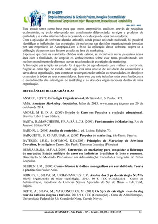 __________________________________________________________________________________________
Anais do IV SINGEP – São Paulo – SP – Brasil – 08, 09 e 10/11/2015 14
Este estudo serve como base para que outros empresários analisem através de pesquisas
exploratórias, se estão oferecendo um atendimento diferenciado, serviços e produtos de
qualidade e se estão satisfazendo a necessidade e os desejos de seus consumidores.
Com a aplicação do software alemão Atlas.ti®, ainda pouco utilizado no Brasil, foi possível
identificar as influências das estratégias de marketing nas decisões organizacionais tomadas
por um empresário de Autopeças.Com o êxito da aplicação desse software, sugere-se a
utilização do mesmo para futuros estudos na área do marketing.
Espera-se que com os resultados obtidos neste estudo, se incentivem novas pesquisas nessa
área com a finalidade, de ampliar os conhecimentos sobre esse tema, possibilitando um
melhor entendimento de diversas teorias relacionadas às estratégias de marketing.
A limitação em relação ao estudo foi à questão do agendamento para realizar a entrevista.
Sugere-se outro tipo de estudo onde seja feita uma análise de satisfação do consumidor a
cerca dessa organização, para constatar se a organização satisfaz as necessidades, os desejos e
os anseios de todos os seus consumidores. Espera-se que este trabalho tenha contribuído, para
o entendimento das estratégias de marketing e as decisões organizacionais dentro de uma
organização.
REFERÊNCIAS BIBLIOGRÁFICAS
ANSOFF, I. (1977) Estratégia Organizacional, McGraw-hill, S. Paulo, 1977.
AMA. American Marketing Association. Julho de 2013. www.ama.org (acesso em 20 de
outubro de 2014.
ANDRÉ, M. E. D. A. (2005) Estudo de Caso em Pesquisa e avaliação educacional.
Brasília: Liber Livro Editora.
BASTA, D.; MARCHESINI, F.R.A; SÁ, L.C.S. (2006). Fundamentos de Marketing. Rio de
Janeiro: Editora FGV.
BARDIN, L. (2004) Análise de conteúdo. 3. ed. Lisboa: Edições 70.
BARQUETTE, S., CHAOUBAH, A. (2007) Pesquisa de marketing. São Paulo: Saraiva.
BATESON, J.E.G., HOFFMON, K.D.(2003) Princípios de Marketing de Serviços:
Conceitos, Estratégias e Casos. São Paulo: Thomson Learning (Pioneira).
BERNARDARA, M.F.A.I.(2008) Estratégias de marketing para conquistar a liderança
de mercados: Estudo múltiplo de casos em indústrias brasileiras de bens e consumo.
Dissertação de Mestrado Profissional em Administração. Faculdades Integradas de Pedro
Leopoldo.
BEUREN, I. M., (2006) Como elaborar trabalhos monográficos em contabilidade. Teoria
e prática. São Paulo: Atlas.
BORGES, L; SILVA, M; URBANAVICIUS J, V. Análise dos 5 ps da estratégia NUMA
micro organização de base tecnológica. 2013. 10 f. TCC (Graduação) - Curso de
Administração, Faculdade de Ciências Sociais Aplicadas do Sul de Minas – FACESM,
Itajubá.
BRITO, A.; SILVA, M.; VASCONCELOS, M. (2013) Os 5p’s da estratégia: caso do dog
tour da nathuna viagens e turismo. 2013. 9 f. TCC (Graduação) - Curso de Administração,
Universidade Federal do Rio Grande do Norte, Currais Novos.
 