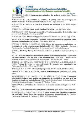 __________________________________________________________________________________________
Anais do IV SINGEP – São Paulo – SP – Brasil – 08, 09 e 10/11/2015 16
MINTZBERG, H. (2010) Managing: desvendando o dia a dia da gestão. Porto Alegre:
Bookman, p. 302.
MINTZBERG, H.; AHLSTRAND, B.; LAMPEL, J. (2000) Safári de Estratégia: um
Roteiro Pela Selva do Planejamento Estratégico. Porto Alegre: Bookman.
MINTZBERG, H.; QUINN, J. (2001) O processo da estratégia. 3º ed. Porto Alegre:
Bookman.
PARENTE, J. (2007) Varejo no Brasil: Gestão e Estratégia. 1º ed. São Paulo: Atlas.
PORTER, E. M. (2004) Estratégia competitiva: Técnicas para análise de indústrias e da
concorrência. Rio de Janeiro: Elsevier, 2004.
PORTER, M. (1996) What is Strategy? Harvard Business Review. Vol. 74, No. 6, pp. 61-78.
RUMELT, R. (2011) Estratégia Boa Estratégia ruim: Porque ambição, ideologia, visão,
missão e valores não são estratégias. Rio de Janeiro: Elsiever.
SANTOS, E; SOUZA, S; SOUZA, G. (2010) Gestão do composto mercadológico em
instituições de ensino superior: o caso da Fainor. 2010. 24 f. TCC (Graduação) - Curso de
Administração, Faculdade Independente do Nordeste (Fainor), Vitória da Conquista.
SHETH, J. Marketing Theory: Evolution and Evaluation. (1998) New York: John Wiley &
Sons.
SILVA, J. G. (2009) O coalinhamento das ações táticas mercadológicas com a expectativa
dos consumidores: caso da rede 20 de supermercados. 2009. 178 f. Dissertação de
Mestrado Acadêmico em Administração, Universidade Federal do Paraná, Curitiba.
TOLEDO, J. C.; SILVA, S. L.; ALLIPRANDINI, D. H.; MARTINS, M. F; FERRARI, F. M.
(2008) Práticas de gestão no desenvolvimento de produtos em organizações de
Autopeças. Produção, v. 18, n. 2, p. 405-422.
TRIVIÑOS, A. N. S. (1987) Introdução à pesquisa em ciências sociais. São Paulo: Atlas.
URDAN, F. T.; URDAN, A. T. (2006). Gestão do Composto de Marketing. São Paulo:
Atlas.
VASCONCELOS, J. M.; SOUZA, L. A. S.; NÉTO, M. C. C. (2010) O composto
mercadológico praça: uma análise das estratégias de distribuição em uma rede de
lanchonetes localizada em João Pessoa - PB. Curso de Ciências Sociais Aplicadas, Instituto
Federal de Educação, Ciência e Tecnologia (IFPB). João Pessoa.
VERGARA, S. C. (2005) Projetos e relatórios de pesquisa em administração. São Paulo:
Atlas.
YIN, R. K. (2005) Estudo de caso: planejamento e métodos. 3 eds. Porto Alegre: Bookman.
ZAMBERLAN, L.; CARATI, M. C. (2010) O varejo farmacêutico em análise: um estudo
da satisfação e importância das variáveis do composto mercadológico. In: Encontro
Nacional de Engenharia de Produção. ENEGEP XXX. São Carlos.
 