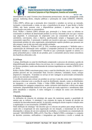 __________________________________________________________________________________________
Anais do IV SINGEP – São Paulo – SP – Brasil – 08, 09 e 10/11/2015 5
intermediários no canal. Existem cinco ferramentas promocionais, são elas: propaganda venda
pessoal, marketing direto, relações públicas e promoções de venda (URDAN; URDAN,
2006).
Cobra (2007), afirma que a promoção deve transmitir o produto ou serviço ao mercado,
incitando e concretizando a venda, ou seja, a transferência de posse. E para Kotler e Keller
(2006), não basta somente criar e disponibilizar produtos, é preciso que haja uma
comunicação com todos os consumidores.
Etzel, Walker e Stanton (2001) afirmam que, promoção é a forma como se informa ao
consumidor os atributos de determinado produto ou serviço, buscando com isso que o mesmo
seja adquirido. A comunicação do empresário com seu consumidor deverá ser eficaz,
satisfatória, convincente, clara e objetiva, aperfeiçoando sempre a linguagem para cada
consumidor específico. A promoção é também um incentivo para que o consumidor compre
determinado produto de uma organização, principalmente aqueles produtos que possuem um
alto estoque e que já não tem mais uma grande aceitação.
McCarthy, Perreault e William (1997, p. 230), ressaltam que promoção é “definida como a
comunicação da informação entre vendedor e comprador potencial ou outros do canal para
influenciar atitudes e comportamento”. Percebe-se que a promoção segundo os autores é o
ponto primordial para a venda de um produto, pois o consumidor precisa tomar consciência
dos benefícios oferecidos a ele.
2.1.4 Praça
A praça, distribuição ou canal de distribuição compreende o processo de estrutura e gestão da
disponibilização dos produtos (bens e/ou serviços, etc.) e representa a maior parcela de custos
de diversos produtos, sendo uma dimensão de extrema importância nas vendas. (CROCCO, et
al. 2010)
Kotler e Keller (2006) conceituam praça como o canal de distribuição, isto é, o caminho que o
produto percorre até seu consumidor final. Envolve cobertura, variedades, locais, estoque
disponível e transporte. O produto ou serviço só tem vantagem se posicionado corretamente
junto ao seu mercado consumidor.
A escolha do ponto para colocar seu produto ou serviço é uma das coisas mais importantes e
precisa-se relacionar com a escolha do canal de distribuição: atacado, varejo ou distribuidor;
ao transporte; e ao armazém. Urdan e Urdan (2006) defendem a ideia de que há duas
possibilidades de vantagens competitivas, sendo a primeira individualizar a oferta com amplo
sortimento, disponibilidade durável de itens, pontos-de-venda superiores e atendimento dado
pelos atacadistas e varejistas. A outra vantagem é a redução de custos com distribuição
adequada.
3 Decisões Estratégicas
As definições do conceito de estratégia são quase tão numerosas quanto a quantidade de
autores que as referem. A estratégia é um conjunto de regras de tomada de decisão em
condições de desconhecimento parcial. As decisões estratégicas dizem respeito à relação entre
a organização e o seu ecossistema. (ANSOFF,1965)
Outra definição de estratégia “são decisões que se colocam em prática para atingir objetivos,
sejam eles a recuperação de uma organização em má situação, a manutenção de um bom
desempenho, o alcance de um novo patamar de resultados, o crescimento ou a manutenção do
mercado” (MAXIMIANO, 2000, p.415). Para Hax e Majluf (1988) a estratégia é o conjunto
de decisões coerentes, unificadoras e integradoras que determina e revela a vontade da
 