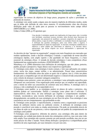 __________________________________________________________________________________________
Anais do IV SINGEP – São Paulo – SP – Brasil – 08, 09 e 10/11/2015 6
organização em termos de objetivos de longo prazo, programa de ações e prioridade na
pretensão de recursos.
A estratégia vem sendo usada a alguns anos de maneira implícita de diferentes modos, ainda
que já tenha sido definida de uma única maneira. O reconhecimento claro das diversas
definições pode valer de ajuda para as pessoas se movimentarem neste campo difícil
(MINTZBERG et al. 2006).
Urdan e Urdan (2006, p.25) apontam que:
Uma decisão é estratégica quando tem implicações de longo prazo, não é revertida
com facilidade, consomem recursos elevados, afeta diversas áreas funcionais da
organização, tem potencial de modificar a posição competitiva do negócio e, em
última análise, é capaz de afetar a viabilidade e os resultados futuros da organização.
A definição das questões estratégicas, pelos seus efeitos sobre o negócio, é
responsabilidade da cúpula da organização. As decisões estratégicas estabelecem os
objetivos e ações amplas que direcionam os objetivos e as decisões tático-
operacionais, que dizem respeito aos níveis intermediário e operacional da
organização.
As decisões do tipo “apostar na organização”, surgem com mais frequência nos mercados que
mudam rapidamente, sendo a decisão estratégica. Contudo, a capacidade de tomar decisões
estratégicas rápidas, com amplo suporte e alta qualidade em bases frequentes, é a base
essencial da estratégia eficaz. A tomada de decisão estratégica é uma competência eficaz
fundamental nas organizações excelentes. (EISENHARDT, 1999).
Mintzberg et al. (2006) determina cinco definições de estratégicas, que são: plano, pretexto,
padrão, posição e perspectiva. Segue abaixo seus respectivos significados:
1) Estratégia como plano: essa estratégia é muito comum, e tem suas aplicações em campos
como: teoria dos jogos, campo militar, e na administração. Possui duas características
fundamentais: são instituídas antes das ações as quais vão se aplicar, isto é, é feito um plano
de ação para a companhia agir em um determinado negócio e é desenvolvida conscientemente
com o intuito de alcançar e sustentar vantagem competitiva.
2) Estratégia como pretexto: como um pretexto, a estratégia é uma artimanha especifica para
ultrapassar seu concorrente. Uma organização pode ameaçar que vai ampliar sua capacidade,
com o intuito de inibir seu concorrente de construir uma nova fábrica. A estratégia real é a
ameaça, e não a ampliação de sua capacidade em si.
3) Estratégia como padrão: se as estratégias podem ter planos de ações e pretextos, elas
também podem ser concretizadas. Definir a estratégia como plano não é suficiente. É
imprescindível, além disso, de uma definição que englobe o comportamento resultante.
Contudo, recomenda-se uma terceira definição de estratégia: estratégia é um padrão –
designadamente, um padrão em suas estratégias em um fluxo de ações. Essa estratégia é uma
consistência em um comportamento, seja pretendida ou não.
4) Estratégia como posição: é especificamente, a maneira como a organização se posiciona
diante do ambiente interno como no ambiente externo. A definição de estratégia como
posição é conciliável com todas as citadas anteriormente. Ela pode ser pretendida através de
um plano de ação ou de um pretexto, e talvez deparada por um padrão de comportamento na
estratégia como padrão.
5) Estratégia como perspectiva: diferente da anterior, essa estratégia olha para dentro da
organização, na verdade para dentro da mente dos estrategistas coletivos, mas com uma visão
mais ampla. Essa estratégia não consiste somente em uma posição escolhida, mas sim ter um
modo preciso de olhar o mundo. Nesta última definição a perspectiva é compartilhada pelos
membros de uma organização, por suas intenções e/ou por seus atos.
 