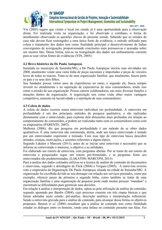 __________________________________________________________________________________________
Anais do IV SINGEP – São Paulo – SP – Brasil – 08, 09 e 10/11/2015 8
Yin (2005) sugere que visitar o local em estudo já é uma oportunidade para a observação
direta. Foi realizada visita na organização, e foi observado o cotidiano, a forma de
atendimento observando as questões chaves do presente estudo. Sabendo que os estudos de
caso não devem ficar restringidos a uma única fonte de evidência, o método utilizado para
coleta e tratamento dos dados tem como finalidade principal o desenvolvimento de linhas
convergentes de averiguação, proporcionando conclusões mais persuasivas e acuradas sobre
um mesmo fato. Dessa forma, tem-se na triangulação dos dados um embasamento coerente
para se usar várias fontes de evidências (YIN, 2005).
4.2 Breve histórico da De Paula Autopeças
Instalada no município de Ituiutaba/MG, a De Paula Autopeças iniciou suas atividades em
2000, atualmente vende uma vasta linha de peças nacionais e importadas e peças de veículos
leves de todas as marcas. Trata-se de uma organização familiar, que atualmente, fazem parte
os pais e os seus dois filhos.
Seu fundador possui vários anos de experiências no ramo, e segundo ele, busca sempre
investir no atendimento e na superação de expectativas de seus consumidores, tendo isso
como a missão de sua organização. Possui catorze colaboradores, nas mais diversas funções e
atuações dentro da organização. A organização tem como visão obter maior vantagem
competitiva, aumento na lucratividade e a satisfação de seus consumidores.
4.3 Coleta de dados
A coleta de dados ocorreu numa entrevista individual em profundidade. A entrevista em
profundidade é um dos principais métodos de pesquisa qualitativa, e são realizadas
diretamente com o entrevistado, para explorar dele dimensões mais profundas em relação ao
comportamento do consumidor, e podem ser realizadas tanto com os consumidores como com
os empresários (PARENTE, 2007).
Malhotra (2006), diz que pesquisa em profundidade é um método de se obter dados
qualitativos. É uma entrevista não estruturada, direta, onde um único entrevistado é testado
por um entrevistador experiente e treinado. Com esse tipo de entrevista busca descobrir
atitudes, crenças, motivações, e assuntos referentes a algum tópico.
Segundo Lakatos e Marconi (2011), antes de se iniciar uma entrevista é necessário que se
informe ao entrevistado o interesse, o objetivo e as utilidades.
Foi elaborado um roteiro de entrevista, com perguntas abertas. Por se tratar de um roteiro de
entrevista o pesquisador segue um roteiro pré-formulado, e as perguntas feitas aos
entrevistados são predeterminadas. (LAKATOS; MARCONI, 2011).
Para a análise dos dados coletados utilizou-se a técnica de análise de conteúdo de documentos
e entrevistas, segundo a abordagem de Flick (2004) e Vergara (2005). A entrevista ocorreu
com o empresário da Organização De Paula Autopeças situada na cidade de Ituiutaba/MG. A
organização foi escolhida devido ao seu destaque em relação aos serviços prestados, como por
exemplo, oferecer peças de primeira e segunda linha, como também se tratar de uma
organização familiar e uma organização de pequeno porte onde muitas pessoas “mandam” e
encontram-se dificuldades para gerenciar suas decisões.
Em relação à análise e interpretação de dados, optou-se pela utilização da análise de conteúdo,
segundo apontado por Bardin (2004), cujo processo consiste em três etapas básicas e que
foram adotadas neste estudo: pré-análise, descrição analítica e interpretação referencial.
Sendo a entrevista gravada para a análise de conteúdo, para alcançar dessa forma os objetivos
propostos. Beuren et al. (2006) ressaltam que a análise de conteúdo tem como finalidade
estudar os diálogos entre os homens, tendo uma ênfase no conteúdo presente nas falas. Foi
 