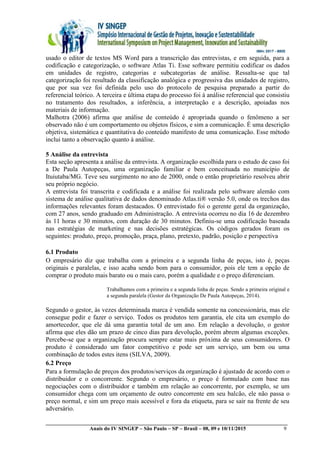 __________________________________________________________________________________________
Anais do IV SINGEP – São Paulo – SP – Brasil – 08, 09 e 10/11/2015 9
usado o editor de textos MS Word para a transcrição das entrevistas, e em seguida, para a
codificação e categorização, o software Atlas Ti. Esse software permitiu codificar os dados
em unidades de registro, categorias e subcategorias de análise. Ressalta-se que tal
categorização foi resultado da classificação analógica e progressiva das unidades de registro,
que por sua vez foi definida pelo uso do protocolo de pesquisa preparado a partir do
referencial teórico. A terceira e última etapa do processo foi à análise referencial que consistiu
no tratamento dos resultados, a inferência, a interpretação e a descrição, apoiadas nos
materiais de informação.
Malhotra (2006) afirma que análise de conteúdo é apropriada quando o fenômeno a ser
observado não é um comportamento ou objetos físicos, e sim a comunicação. É uma descrição
objetiva, sistemática e quantitativa do conteúdo manifesto de uma comunicação. Esse método
inclui tanto a observação quanto à análise.
5 Análise da entrevista
Esta seção apresenta a análise da entrevista. A organização escolhida para o estudo de caso foi
a De Paula Autopeças, uma organização familiar e bem conceituada no município de
Ituiutaba/MG. Teve seu surgimento no ano de 2000, onde o então proprietário resolveu abrir
seu próprio negócio.
A entrevista foi transcrita e codificada e a análise foi realizada pelo software alemão com
sistema de análise qualitativa de dados denominado Atlas.ti® versão 5.0, onde os trechos das
informações relevantes foram destacados. O entrevistado foi o gerente geral da organização,
com 27 anos, sendo graduado em Administração. A entrevista ocorreu no dia 16 de dezembro
às 11 horas e 30 minutos, com duração de 30 minutos. Definiu-se uma codificação baseada
nas estratégias de marketing e nas decisões estratégicas. Os códigos gerados foram os
seguintes: produto, preço, promoção, praça, plano, pretexto, padrão, posição e perspectiva
6.1 Produto
O empresário diz que trabalha com a primeira e a segunda linha de peças, isto é, peças
originais e paralelas, e isso acaba sendo bom para o consumidor, pois ele tem a opção de
comprar o produto mais barato ou o mais caro, porém a qualidade e o preço diferenciam.
Trabalhamos com a primeira e a segunda linha de peças. Sendo a primeira original e
a segunda paralela (Gestor da Organização De Paula Autopeças, 2014).
Segundo o gestor, às vezes determinada marca é vendida somente na concessionária, mas ele
consegue pedir e fazer o serviço. Todos os produtos tem garantia, ele cita um exemplo do
amortecedor, que ele dá uma garantia total de um ano. Em relação a devolução, o gestor
afirma que eles dão um prazo de cinco dias para devolução, porém abrem algumas exceções.
Percebe-se que a organização procura sempre estar mais próxima de seus consumidores. O
produto é considerado um fator competitivo e pode ser um serviço, um bem ou uma
combinação de todos estes itens (SILVA, 2009).
6.2 Preço
Para a formulação de preços dos produtos/serviços da organização é ajustado de acordo com o
distribuidor e o concorrente. Segundo o empresário, o preço é formulado com base nas
negociações com o distribuidor e também em relação ao concorrente, por exemplo, se um
consumidor chega com um orçamento de outro concorrente em seu balcão, ele não passa o
preço normal, e sim um preço mais acessível e fora da etiqueta, para se sair na frente de seu
adversário.
 