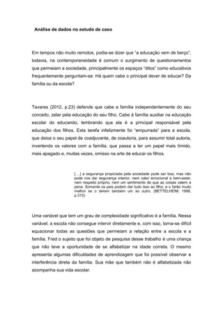 Análise de dados no estudo de caso
Em tempos não muito remotos, podia-se dizer que “a educação vem de berço”,
todavia, na contemporaneidade é comum o surgimento de questionamentos
que permeiam a sociedade, principalmente os espaços “ditos” como educativos
frequentemente perguntam-se: Há quem cabe o principal dever de educar? Da
família ou da escola?
Tavares (2012, p.23) defende que cabe a família independentemente do seu
conceito, zelar pela educação do seu filho. Cabe à família auxiliar na educação
escolar do educando, lembrando que ela é a principal responsável pela
educação dos filhos. Esta tarefa infelizmente foi “empurrada” para a escola,
que deixa o seu papel de coadjuvante, de coautoria, para assumir total autoria,
invertendo os valores com a família, que passa a ter um papel mais tímido,
mais apagado e, muitas vezes, omisso na arte de educar os filhos.
[ ...] a segurança propiciada pela sociedade pode ser boa, mas não
pode nos dar segurança interior, nem calor emocional e bem-estar,
nem respeito próprio, nem um sentimento de que as coisas valem a
pena. Somente os pais podem dar tudo isso ao filho, e o farão muito
melhor se o derem também um ao outro. (BETTELHEIM, 1998,
p.315)
Uma variável que tem um grau de complexidade significativo é a família. Nessa
variável, a escola não consegue intervir diretamente e, com isso, torna-se difícil
equacionar todas as questões que permeiam a relação entre a escola e a
família. Fred o sujeito que foi objeto de pesquisa desse trabalho é uma criança
que não teve a oportunidade de se alfabetizar na idade correta. O mesmo
apresenta algumas dificuldades de aprendizagem que foi possível observar a
interferência direta da família. Sua mãe que também não é alfabetizada não
acompanha sua vida escolar.
 