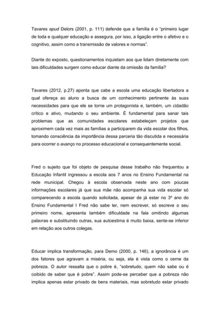 Tavares apud Delors (2001, p. 111) defende que a família é o “primeiro lugar
de toda e qualquer educação e assegura, por isso, a ligação entre o afetivo e o
cognitivo, assim como a transmissão de valores e normas”.
Diante do exposto, questionamentos inquietam aos que lidam diretamente com
tais dificuldades surgem como educar diante da omissão da família?
Tavares (2012, p.27) aponta que cabe a escola uma educação libertadora a
qual ofereça ao aluno a busca de um conhecimento pertinente às suas
necessidades para que ele se torne um protagonista e, também, um cidadão
crítico e ativo, mudando o seu ambiente. É fundamental para sanar tais
problemas que as comunidades escolares estabeleçam projetos que
aproximem cada vez mais as famílias a participarem da vida escolar dos filhos,
tomando consciência da importância dessa parceria tão discutida e necessária
para ocorrer o avanço no processo educacional e consequentemente social.
Fred o sujeito que foi objeto de pesquisa desse trabalho não frequentou a
Educação Infantil ingressou a escola aos 7 anos no Ensino Fundamental na
rede municipal. Chegou à escola observada neste ano com poucas
informações escolares já que sua mãe não acompanha sua vida escolar só
comparecendo a escola quando solicitada, apesar de já estar no 3º ano do
Ensino Fundamental I Fred não sabe ler, nem escrever, só escreve o seu
primeiro nome, apresenta também dificuldade na fala omitindo algumas
palavras e substituindo outras, sua autoestima é muito baixa, sente-se inferior
em relação aos outros colegas.
Educar implica transformação, para Demo (2000, p. 146), a ignorância é um
dos fatores que agravam a miséria, ou seja, ela é vista como o cerne da
pobreza. O autor ressalta que o pobre é, “sobretudo, quem não sabe ou é
coibido de saber que é pobre”. Assim pode-se perceber que a pobreza não
implica apenas estar privado de bens materiais, mas sobretudo estar privado
 