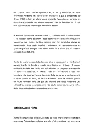 de construir suas próprias oportunidades; e as oportunidades só serão
construídas mediante uma educação de qualidade, o que é corroborado por
Chinoy (2006, p. 544) ao afirmar que a educação “converteu-se, portanto, em
determinante essencial das ‘oportunidades na vida’ do indivíduo, isto é, das
suas oportunidades de emprego, rendimento e status”.
No entanto, nem sempre as crianças tem oportunidade de ter uma infância feliz
e de cuidados como deveriam. Isso acontece por causa das dificuldades
financeiras que muitas famílias passam sem ter condições dignas de
sobrevivência, isso pode interferir diretamente no desenvolvimento da
aprendizagem das crianças como ocorre com Fred o sujeito que foi objeto de
pesquisa desse trabalho.
Diante do que foi apresentado, torna-se claro a necessidade e relevância da
conscientização da família e escola caminharem em sintonia. A criança
quando incentivada pela família tem mais chances de compreender e assimilar
os conteúdos escolares. A infância pode ser considerada a fase mais
importante do desenvolvimento humano. Dela deriva-se o posicionamento
individual perante as situações da vida. Portanto, cuidar da criança é garantir
um futuro promissor, uma vez que uma infância bem vivida representa uma
adolescência menos conturbada, uma vida adulta mais madura e uma velhice
cheia de experiências bem suportadas e absorvidas.
CONSIDERAÇÕES FINAIS
Diante dos argumentos expostos, percebe-se que é imprescindível o estudo de
caso para o Psicopedagogo chegar a um diagnóstico preciso e com segurança.
 