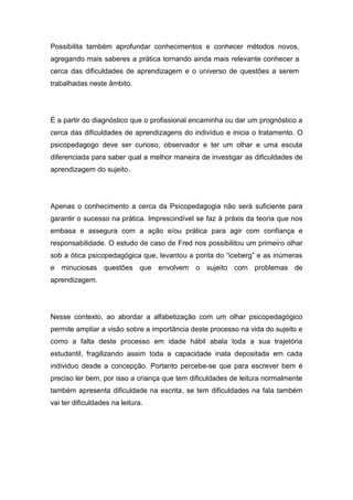 Possibilita também aprofundar conhecimentos e conhecer métodos novos,
agregando mais saberes a prática tornando ainda mais relevante conhecer a
cerca das dificuldades de aprendizagem e o universo de questões a serem
trabalhadas neste âmbito.
É a partir do diagnóstico que o profissional encaminha ou dar um prognóstico a
cerca das dificuldades de aprendizagens do indivíduo e inicia o tratamento. O
psicopedagogo deve ser curioso, observador e ter um olhar e uma escuta
diferenciada para saber qual a melhor maneira de investigar as dificuldades de
aprendizagem do sujeito.
Apenas o conhecimento a cerca da Psicopedagogia não será suficiente para
garantir o sucesso na prática. Imprescindível se faz à práxis da teoria que nos
embasa e assegura com a ação e/ou prática para agir com confiança e
responsabilidade. O estudo de caso de Fred nos possibilitou um primeiro olhar
sob a ótica psicopedagógica que, levantou a ponta do “iceberg” e as inúmeras
e minuciosas questões que envolvem o sujeito com problemas de
aprendizagem.
Nesse contexto, ao abordar a alfabetização com um olhar psicopedagógico
permite ampliar a visão sobre a importância deste processo na vida do sujeito e
como a falta deste processo em idade hábil abala toda a sua trajetória
estudantil, fragilizando assim toda a capacidade inata depositada em cada
individuo desde a concepção. Portanto percebe-se que para escrever bem é
preciso ler bem, por isso a criança que tem dificuldades de leitura normalmente
também apresenta dificuldade na escrita, se tem dificuldades na fala também
vai ter dificuldades na leitura.
 