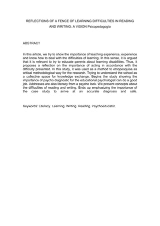 REFLECTIONS OF A FENCE OF LEARNING DIFFICULTIES IN READING
AND WRITING: A VISION Psicopedagogía
ABSTRACT
In this article, we try to show the importance of teaching experience, experience
and know how to deal with the difficulties of learning. In this sense, it is argued
that it is relevant to try to educate parents about learning disabilities. Thus, it
proposes a reflection on the importance of acting in accordance with the
difficulty presented. In this study, it was used as a method to etnopesquisa as
critical methodological way for the research. Trying to understand the school as
a collective space for knowledge exchange. Begins the study showing the
importance of psycho diagnostic for the educational psychologist can do a good
job. Addresses are also literacy from a psycho look. We present concepts about
the difficulties of reading and writing. Ends up emphasizing the importance of
the case study to arrive at an accurate diagnosis and safe.
Keywords: Literacy. Learning. Writing. Reading. Psychoeducator.
 