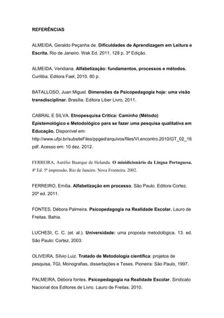 REFERÊNCIAS
ALMEIDA, Geraldo Peçanha de. Dificuldades de Aprendizagem em Leitura e
Escrita. Rio de Janeiro. Wak Ed. 2011. 128 p. 3ª Edição.
ALMEIDA, Veridiana. Alfabetização: fundamentos, processos e métodos.
Curitiba. Editora Fael, 2010. 80 p.
BATALLOSO, Juan Miguel. Dimensões da Psicopedagogia hoje: uma visão
transdisciplinar. Brasília. Editora Liber Livro, 2011.
CABRAL E SILVA. Etnopesquisa Crítica: Caminho (Método)
Epistemológico e Metodológico para se fazer uma pesquisa qualitativa em
Educação. Disponível em:
http://www.ufpi.br/subsiteFiles/ppged/arquivos/files/VI.encontro.2010/GT_02_16
pdf. Acesso em: 10 dez. 2012.
FERREIRA, Aurélio Buarque de Holanda. O minidicionário da Língua Portuguesa.
4ª Ed. 5ª impressão. Rio de Janeiro. Nova Fronteira. 2002.
FERREIRO, Emília. Alfabetização em processo. São Paulo. Editora Cortez.
20ª ed. 2011.
FONTES, Débora Palmeira. Psicopedagogia na Realidade Escolar. Lauro de
Freitas. Bahia.
LUCHESI, C. C. (et. al.). Universidade: uma proposta metodológica. 13. ed.
São Paulo: Cortez, 2003.
OLIVEIRA, Sílvio Luiz. Tratado de Metodologia científica: projetos de
pesquisa, TGI, Monografias, dissertações e Teses. Pioneira: São Paulo, 1997.
PALMEIRA, Débora fontes. Psicopedagogia na Realidade Escolar. Sindicato
Nacional dos Editores de Livro. Lauro de Freitas. 2010.
 