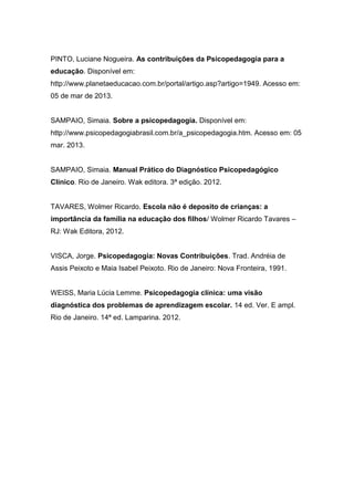 PINTO, Luciane Nogueira. As contribuições da Psicopedagogia para a
educação. Disponível em:
http://www.planetaeducacao.com.br/portal/artigo.asp?artigo=1949. Acesso em:
05 de mar de 2013.
SAMPAIO, Simaia. Sobre a psicopedagogia. Disponível em:
http://www.psicopedagogiabrasil.com.br/a_psicopedagogia.htm. Acesso em: 05
mar. 2013.
SAMPAIO, Simaia. Manual Prático do Diagnóstico Psicopedagógico
Clínico. Rio de Janeiro. Wak editora. 3ª edição. 2012.
TAVARES, Wolmer Ricardo. Escola não é deposito de crianças: a
importância da família na educação dos filhos/ Wolmer Ricardo Tavares –
RJ: Wak Editora, 2012.
VISCA, Jorge. Psicopedagogia: Novas Contribuições. Trad. Andréia de
Assis Peixoto e Maia Isabel Peixoto. Rio de Janeiro: Nova Fronteira, 1991.
WEISS, Maria Lúcia Lemme. Psicopedagogia clínica: uma visão
diagnóstica dos problemas de aprendizagem escolar. 14 ed. Ver. E ampl.
Rio de Janeiro. 14ª ed. Lamparina. 2012.
 