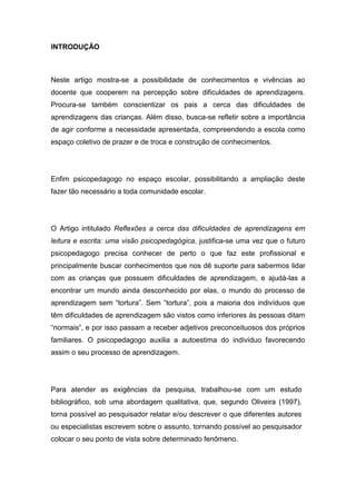 INTRODUÇÃO
Neste artigo mostra-se a possibilidade de conhecimentos e vivências ao
docente que cooperem na percepção sobre dificuldades de aprendizagens.
Procura-se também conscientizar os pais a cerca das dificuldades de
aprendizagens das crianças. Além disso, busca-se refletir sobre a importância
de agir conforme a necessidade apresentada, compreendendo a escola como
espaço coletivo de prazer e de troca e construção de conhecimentos.
Enfim psicopedagogo no espaço escolar, possibilitando a ampliação deste
fazer tão necessário a toda comunidade escolar.
O Artigo intitulado Reflexões a cerca das dificuldades de aprendizagens em
leitura e escrita: uma visão psicopedagógica, justifica-se uma vez que o futuro
psicopedagogo precisa conhecer de perto o que faz este profissional e
principalmente buscar conhecimentos que nos dê suporte para sabermos lidar
com as crianças que possuem dificuldades de aprendizagem, e ajudá-las a
encontrar um mundo ainda desconhecido por elas, o mundo do processo de
aprendizagem sem “tortura”. Sem “tortura”, pois a maioria dos indivíduos que
têm dificuldades de aprendizagem são vistos como inferiores às pessoas ditam
“normais”, e por isso passam a receber adjetivos preconceituosos dos próprios
familiares. O psicopedagogo auxilia a autoestima do indivíduo favorecendo
assim o seu processo de aprendizagem.
Para atender as exigências da pesquisa, trabalhou-se com um estudo
bibliográfico, sob uma abordagem qualitativa, que, segundo Oliveira (1997),
torna possível ao pesquisador relatar e/ou descrever o que diferentes autores
ou especialistas escrevem sobre o assunto, tornando possível ao pesquisador
colocar o seu ponto de vista sobre determinado fenômeno.
 