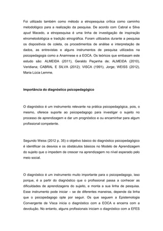 Foi utilizado também como método a etnopesquisa crítica como caminho
metodológico para a realização da pesquisa. De acordo com Cabral e Silva
apud Macedo, a etnopesquisa é uma linha de investigação de inspiração
etnometodológica e tradição etnográfica. Foram utilizados durante a pesquisa
os dispositivos de coleta, os procedimentos de análise e interpretação de
dados, as entrevistas e alguns instrumentos de pesquisa utilizados na
psicopedagogia como a Anamnese e a EOCA. Os teóricos que embasam este
estudo são: ALMEIDA (2011), Geraldo Peçanha de; ALMEIDA (2010),
Veridiana; CABRAL E SILVA (2012); VISCA (1991), Jorge; WEISS (2012),
Maria Lúcia Lemme.
Importância do diagnóstico psicopedagógico
O diagnóstico é um instrumento relevante na prática psicopedagógica, pois, o
mesmo, oferece suporte ao psicopedagogo para investigar o sujeito no
processo de aprendizagem e dar um prognóstico e ou encaminhar para algum
profissional competente.
Segundo Weiss (2012 p. 35) o objetivo básico do diagnóstico psicopedagógico
é identificar os desvios e os obstáculos básicos no Modelo de Aprendizagem
do sujeito que o impedem de crescer na aprendizagem no nível esperado pelo
meio social.
O diagnóstico é um instrumento muito importante para o psicopedagogo, isso
porque, é a partir do diagnóstico que o profissional passa a conhecer as
dificuldades de aprendizagens do sujeito, e monta a sua linha de pesquisa.
Esse instrumento pode iniciar – se de diferentes maneiras, depende da linha
que o psicopedagogo opte por seguir. Os que seguem a Epistemologia
Convergente de Visca inicia o diagnóstico com a EOCA e encerra com a
devolução. No entanto, alguns profissionais iniciam o diagnóstico com a EFES
 