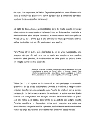 é o caso dos seguidores de Weiss. Segundo especialistas essa diferença não
altera o resultado do diagnóstico, porém é preciso que o profissional acredite e
confie na linha que escolher para seguir.
Na ação de diagnosticar, o psicopedagogo deve ter muito cautela, investigar
minuciosamente observando e colhendo todas as informações possíveis, é
preciso também estar sempre recorrendo a conhecimentos teóricos e práticos.
Weiss (2012, p.31) afirma que é uma alimentação mútua permanente entre a
prática e a teoria e que um não caminha um sem o outro.
Para Weiss (2012, p.31), todo diagnóstico é, em si, uma investigação, uma
pesquisa do que não vai bem com o sujeito em relação a uma conduta
esperada. Será, portanto, o esclarecimento de uma queixa do próprio sujeito
em relação a uma conduta esperada.
Busca-se organizar os dados obtidos em relação a sua vida biológica,
intrapsíquica e social de forma única e pessoal. Nessa visão
estaríamos subordinando o diagnóstico psicopedagógico ao método
clínico, ao estudo de cada caso em particular. (Weiss, p.31,2007)
Weiss (2012, p.31) aponta ser fundamental ao psicopedagogo, compreender
que busca - se do clínico exatamente a unidade, a coerência, a integração que
evitariam transformar a investigação numa “colcha de retalhos” com a simples
justaposição de dados ou mera soma de resultados de testes e provas. Pode-
se dizer que o diagnóstico tem a função também, de esclarecimento da queixa
seja ela trazida pela escola, pela família ou percebida pelo próprio sujeito.
Pode-se considerar o diagnóstico como uma pesquisa em ação que
possibilitará ao terapeuta levantar hipóteses provisórias que serão confirmadas,
ou não ao longo do processo e que serão uteis em novos casos clínicos.
 