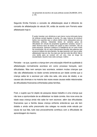 se apropriado da escrita e de suas práticas sociais (ALMEIDA, 2010,
p. 34).
Segundo Emília Ferreiro o conceito de alfabetização atual é diferente do
conceito de alfabetização do século XX, então de acordo com Ferreiro estar
alfabetizado hoje é:
É poder transitar com eficiência e sem temor numa intrincada trama
de práticas sociais ligadas à escrita. Ou seja, trata-se de produzir
textos nos suportes que a cultura define como adequados para as
diferentes práticas, interpretar textos de variados graus de
dificuldade em virtude de propósitos igualmente variados, buscar e
obter diversos tipos de dados em papel ou tela e também, não se
pode esquecer, apreciar a beleza e a inteligência de um certo modo
de composição, de um certo ordenamento peculiar das palavras que
encerra a beleza da obra literária. Se algo parecido com isso é estar
alfabetizado hoje em dia, fica claro por que tem sido tão difícil. Não é
uma tarefa para se cumprir em um ano, mas ao longo da
escolaridade. Quanto mais cedo começar, melhor.
Percebe – se que, quando a criança tem uma educação infantil de qualidade à
alfabetização normalmente acontece em como processo tranquilo, sem
dificuldades. Mas nem sempre isso acontece, existem muitas crianças que
não são alfabetizadas na idade correta (entende-se por idade correta que a
criança saiba ler e escrever por volta dos sete, oito anos de idade), e as
causas são diversas e na maioria das vezes essas causas estão relacionadas
às dificuldades financeiras enfrentadas pelas famílias.
Fred, o sujeito que foi objeto de pesquisa desse trabalho é uma criança que
não teve a oportunidade de se alfabetizar na idade correta. Aos nove anos de
idade essa criança ainda não sabe ler nem escrever, além das dificuldades
financeiras que a família dessa criança enfrenta entende-se que ele tem
dislalia e ainda sofre preconceito dos colegas na escola onde estuda por
causa da sua fala, tudo isso provavelmente contribuiu com a dificuldade de
aprendizagem do mesmo.
 