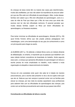 As crianças de baixa renda têm na maioria das vezes pais desinformados,
muitos são analfabetos, por isso não sabem da importância de procurar saber
por que seu filho está com dificuldade de aprendizagem. Aliás, muitas dessas
famílias nem sabem que o filho tem dificuldade de aprendizagem, como é o
caso da mãe de Fred que disse que o filho de nove anos que ainda não
escreve nem ler não tem dificuldade nenhuma. É possível perceber que
muitas dessas famílias culpam os filhos por terem dificuldades de
aprendizagens, ou fracassos escolares.
Para tentar minimizar as dificuldades de aprendizagens, Almeida (2010 p. 58)
apud Emília Ferreiro afirma que não propõe práticas pedagógicas nem
metodologias, como uma demonstração do seu grau de conhecimento e como
um pré-requisito para chegar ao acerto.
Já ALMEIDA (2011 p. 16) defende o método fônico como um método eficiente
de alfabetização, no entanto, é importante que as pessoas que trabalham com
esse método tenham consciência da linearidade do trabalho. Ainda segundo
esse autor, a criança que apresenta dificuldades de aprendizagem em leitura e
escrita precisa de muita simplicidade no trabalho, muito material e muita
organização só atrapalha o desenvolvimento do trabalho.
Vive-se em uma sociedade onde quem não sabe ler é tratado de maneira
preconceituosa, pois a escrita está presente no dia a dia do sujeito onde quer
que ele vá. Sabe-se que nem sempre é possível contar com as famílias para
educar as crianças, por isso resta às escolas capacitarem seus profissionais
para saberem lidar com as dificuldades de aprendizagens das crianças, pois
contar com as famílias provavelmente será cada dia que passa mais difícil.
Conceituando as dificuldades de leitura e escrita
 