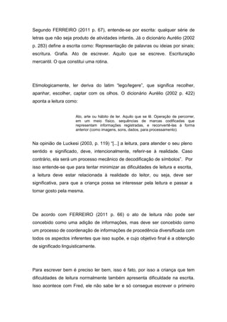 Segundo FERREIRO (2011 p. 67), entende-se por escrita: qualquer série de
letras que não seja produto de atividades infantis. Já o dicionário Aurélio (2002
p. 283) define a escrita como: Representação de palavras ou ideias por sinais;
escritura. Grafia. Ato de escrever. Aquilo que se escreve. Escrituração
mercantil. O que constitui uma rotina.
Etimologicamente, ler deriva do latim “lego/legere”, que significa recolher,
apanhar, escolher, captar com os olhos. O dicionário Aurélio (2002 p. 422)
aponta a leitura como:
Ato, arte ou hábito de ler. Aquilo que se lê. Operação de percorrer,
em um meio físico, sequências de marcas codificadas que
representam informações registradas, e reconvertê-las à forma
anterior (como imagens, sons, dados, para processamento).
Na opinião de Luckesi (2003, p. 119) “[...] a leitura, para atender o seu pleno
sentido e significado, deve, intencionalmente, referir-se à realidade. Caso
contrário, ela será um processo mecânico de decodificação de símbolos”. Por
isso entende-se que para tentar minimizar as dificuldades de leitura e escrita,
a leitura deve estar relacionada à realidade do leitor, ou seja, deve ser
significativa, para que a criança possa se interessar pela leitura e passar a
tomar gosto pela mesma.
De acordo com FERREIRO (2011 p. 66) o ato de leitura não pode ser
concebido como uma adição de informações, mas deve ser concebido como
um processo de coordenação de informações de procedência diversificada com
todos os aspectos inferentes que isso supõe, e cujo objetivo final é a obtenção
de significado linguisticamente.
Para escrever bem é preciso ler bem, isso é fato, por isso a criança que tem
dificuldades de leitura normalmente também apresenta dificuldade na escrita.
Isso acontece com Fred, ele não sabe ler e só consegue escrever o primeiro
 