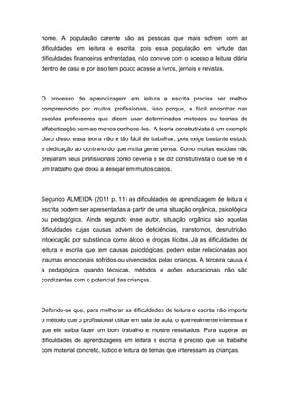 nome. A população carente são as pessoas que mais sofrem com as
dificuldades em leitura e escrita, pois essa população em virtude das
dificuldades financeiras enfrentadas, não convive com o acesso a leitura diária
dentro de casa e por isso tem pouco acesso a livros, jornais e revistas.
O processo de aprendizagem em leitura e escrita precisa ser melhor
compreendido por muitos profissionais, isso porque, é fácil encontrar nas
escolas professores que dizem usar determinados métodos ou teorias de
alfabetização sem ao menos conhece-los. A teoria construtivista é um exemplo
claro disso, essa teoria não é tão fácil de trabalhar, pois exige bastante estudo
e dedicação ao contrario do que muita gente pensa. Como muitas escolas não
preparam seus profissionais como deveria e se diz construtivista o que se vê é
um trabalho que deixa a desejar em muitos casos.
Segundo ALMEIDA (2011 p. 11) as dificuldades de aprendizagem de leitura e
escrita podem ser apresentadas a partir de uma situação orgânica, psicológica
ou pedagógica. Ainda segundo esse autor, situação orgânica são aquelas
dificuldades cujas causas advêm de deficiências, transtornos, desnutrição,
intoxicação por substância como álcool e drogas ilícitas. Já as dificuldades de
leitura e escrita que tem causas psicológicas, podem estar relacionadas aos
traumas emocionais sofridos ou vivenciados pelas crianças. A terceira causa é
a pedagógica, quando técnicas, métodos e ações educacionais não são
condizentes com o potencial das crianças.
Defende-se que, para melhorar as dificuldades de leitura e escrita não importa
o método que o profissional utilize em sala de aula, o que realmente interessa é
que ele saiba fazer um bom trabalho e mostre resultados. Para superar as
dificuldades de aprendizagens em leitura e escrita é preciso que se trabalhe
com material concreto, lúdico e leitura de temas que interessam às crianças.
 