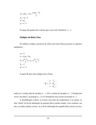 n 0 ( n0  1)
        m  ( 2n0  1)i 
                                   2
       k0  n0  1
       b  in 0
       g  n 1


       O espaço de guarda será o mesmo que o caso sem "interleave": n - 1.


       Códigos de Baixa Taxa


       Os melhores códigos corretores de salvas com taxas baixas possuem os seguintes
parâmetros:


       m3
       n  n0 m  3n0
            n 1           n 1
       b[       ]  n0  [ 0 ]
              2              2
       k0  1
       g  n 1


       A matriz B0 para estes códigos tem a forma:


                                                 a I n 0 1
                                            B0  b On0 1
                                                 c On0 1


onde a é a coluna nula de tamanho n0 - 1, b é a coluna de tamanho n0 - 1 formada por
zeros e um único 1 na posição n0 / 2 e c é formada de zeros exceto na posição n0 - 1.
       A decodificação é direta: se ocorrer uma salva de comprimento b ou menor, os
dois "check" do bit de informação do primeiro bloco estarão errados. Caso contrário, um
dos, ou ambos estarão corretos. Se o bit de informação do segundo bloco estiver em erro,




                                               10
 