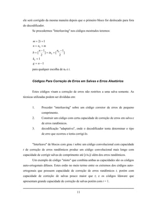 ele será corrigido da mesma maneira depois que o primeiro bloco for deslocado para fora
do decodificador.
       Se procedermos "Interleaving" nos códigos mostrados teremos:


       m  2i  1
       n  n0  m
            n 1            n 1
       b[       ]  in0  [ 0 ]
              2               2
       k0  1
       g  n 1
       para qualquer escolha de n0 e i.


       Códigos Para Correção de Erros em Salvas e Erros Aleatórios


       Estes códigos visam a correção de erros não restritos a uma salva somente. As
técnicas utilizadas podem ser divididas em:


       1.      Proceder "interleaving" sobre um código corretor de erros de pequeno
               comprimento.
       2.      Construir um código com certa capacidade de correção de erros em salva e
               de erros randômicos.
       3.      decodificação "adaptativa", onde o decodificador tenta determinar o tipo
               de erro que ocorreu e tenta corrigi-lo.


       "Interleave" de blocos com grau i sobre um código convolucional com capacidade
t de correção de erros randômicos produz um código convolucional mais longo com
capacidade de corrigir salvas de comprimento até [t/n0]i além dos erros randômicos.
       Um exemplo de código "misto" que combina ambas as capacidades são os códigos
auto-ortogonais difusos. Estes estão no meio termo entre os extremos dos códigos auto-
ortogonais que possuem capacidade de correção de erros randômicos t, porém com
capacidade de correção de salvas pouco maior que t; e os códigos Idaware que
apresentam grande capacidade de correção de salvas porém com t = 1.


                                              11
 