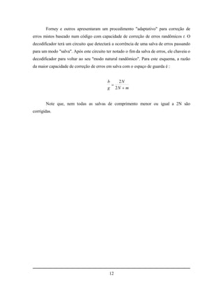 Forney e outros apresentaram um procedimento "adaptativo" para correção de
erros mistos baseado num código com capacidade de correção de erros randômicos t. O
decodificador terá um circuito que detectará a ocorrência de uma salva de erros passando
para um modo "salva". Após este circuito ter notado o fim da salva de erros, ele chaveia o
decodificador para voltar ao seu "modo natural randômico". Para este esquema, a razão
da maior capacidade de correção de erros em salva com o espaço de guarda é :


                                          b   2N
                                            
                                          g 2N  m


       Note que, nem todas as salvas de comprimento menor ou igual a 2N são
corrigidas.




                                           12
 