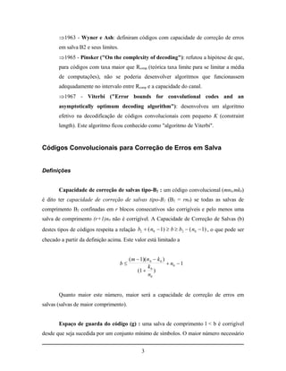 1963 - Wyner e Ash: definiram códigos com capacidade de correção de erros
       em salva B2 e seus limites.
       1965 - Pinsker ("On the complexity of decoding"): refutou a hipótese de que,
       para códigos com taxa maior que Rcomp (teórica taxa limite para se limitar a média
       de computações), não se poderia desenvolver algoritmos que funcionassem
       adequadamente no intervalo entre Rcomp e a capacidade do canal.
       1967 - Viterbi ("Error bounds for convolutional codes and an
       asymptotically optimum decoding algorithm"): desenvolveu um algoritmo
       efetivo na decodificação de códigos convolucionais com pequeno K (constraint
       length). Este algoritmo ficou conhecido como "algoritmo de Viterbi".



Códigos Convolucionais para Correção de Erros em Salva


Definições


       Capacidade de correção de salvas tipo-B2 : um código convolucional (mn0,mk0)
é dito ter capacidade de correção de salvas tipo-B2 (B2 = rn0) se todas as salvas de
comprimento B2 confinadas em r blocos consecutivos são corrigíveis e pelo menos uma
salva de comprimento (r+1)n0 não é corrigível. A Capacidade de Correção de Salvas (b)
destes tipos de códigos respeita a relação b2  ( n0  1)  b  b2  ( n0  1) , o que pode ser
checado a partir da definição acima. Este valor está limitado a


                                          ( m  1)( n 0  k 0 )
                                     b                          n0  1
                                                     k0
                                              (1  )
                                                     n0


       Quanto maior este número, maior será a capacidade de correção de erros em
salvas (salvas de maior comprimento).


       Espaço de guarda do código (g) : uma salva de comprimento l < b é corrigível
desde que seja sucedida por um conjunto mínimo de símbolos. O maior número necessário


                                                3
 