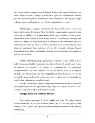 para corrigir qualquer salva corrigível é chamado de Espaço de guarda do Código. Este
valor é função de como o código é decodificado e é preferível minimizado ao máximo,
pois erros durante este período podem causar decodificação errada. Para qualquer código
(n,k), este número está limitado a g  n  1 , para muitos códigos g = n - b.


       Interleaving : os códigos normalmente são desenvolvidos para a correção de
erros isolados dentro de um certo bloco de símbolos. Alguns canais podem apresentar
ruídos que se traduzem em grandes sequências de erros seguidos (salvas), gerando
sequências de erros também na saída do decodificador. Uma forma de minimizar esta
situação é a técnica de Interleaving, onde os símbolos de um determinado bloco são
"embaralhados" dentro do fluxo de símbolos, de maneira que, no decodificador, estes
possam ser reagrupados. Desta maneira, os erros em salva produzidos pelo ruído do canal
se transformarão em vários erros isolados dentro de blocos de símbolos independentes, e
poderão ser corrigidos.


       Grau de Interleaving (i) : é a quantidade de "subfluxos" no qual o fluxo de dados
real é efetivamente dividido. Existem dois tipos de Interleaving: de símbolos e de blocos.
No primeiro o 0 símbolo, o (i+1)-ésimo, o (2i+1)-ésimo, etc.. são codificados
independentemente dos outros símbolos. No caso por blocos, blocos de n0 símbolos
separados por i blocos formam um fluxo independente de dados. Note que se b < n0 será
impossível efetuar interleave de blocos, visto que, o código não terá capacidade de
corrigir salvas maiores que o tamanho do bloco.
       Proceder "Interleaving" sobre um código convolucional (mn0,mk0) com capacidade
de correção de erros em salva b gerará um código (mn0(i-1)+n0 , mk0(i-1)+k0) com bi = bi.
A taxa de código antes e depois é exatamente a mesma.

       Códigos Berlekamp-Preparata-Massey


       Estes códigos apresentam 1 bit de paridade por bloco. Os códigos básicos
possuem capacidade de correção de salvas tipo-B2 com b2 = n0 para qualquer valor
escolhido de n0. Códigos com capacidades maiores podem ser construídos por meio de
"Interleaving".


                                             4
 